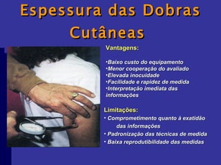 Espessura das Dobras Cutâneas  Vantagens: Baixo custo do equipamento Menor cooperação do avaliado Elevada inocuidade Facilidade e rapidez de medida Interpretação imediata das informações Limitações: Comprometimento quanto à exatidão  das informações Padronização das técnicas de medida Baixa reprodutibilidade das medidas 