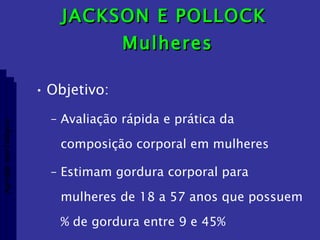 JACKSON E POLLOCK  Mulheres Objetivo: Avaliação rápida e prática da composição corporal em mulheres Estimam gordura corporal para mulheres de 18 a 57 anos que possuem % de gordura entre 9 e 45% Aptidão morfológica 