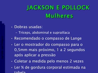 JACKSON E POLLOCK  Mulheres Dobras usadas: Tríceps, abdominal e suprailíaca Recomendado o compasso de Lange Ler o mostrador do compasso para o 0,5mm mais próximo, 1 a 2 segundos após aplicar a pressão Coletar a medida pelo menos 2 vezes Ler % de gordura corporal estimada na tabela Aptidão morfológica 