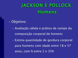 JACKSON E POLLOCK  Homens Objetivo: Avaliação válida e prática de campo da composição corporal de homens Estima quantidade de gordura corporal para homens com idade entre 18 e 57 anos, com % entre 2 e 35% Aptidão morfológica 