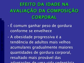 EFEITO DA IDADE NA AVALIAÇÃO DA COMPOSIÇÃO CORPORAL É comum ganhar peso de gordura conforme se envelhece A obesidade progressiva é a tendência de adultos mais velhos acumulares gradualmente maiores quantidades de gordura corporal, resultado mais provável das adaptações de uma vida sedentária Aptidão morfológica 