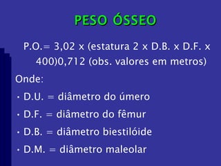 PESO ÓSSEO P.O.= 3,02 x (estatura 2 x D.B. x D.F. x 400)0,712 (obs. valores em metros) Onde: D.U. = diâmetro do úmero  D.F. = diâmetro do fêmur D.B. = diâmetro biestilóide  D.M. = diâmetro maleolar 