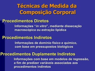 Técnicas de Medida da  Composição Corporal Procedimentos Diretos Procedimentos Indiretos Procedimentos Duplamente Indiretos Informações “ in vitro ”, mediante dissecação macroscópica ou extração lipídica Informações de domínio físico e químico, com base em pressupostos biológicos Informações com base em modelos de regressão, a fim de predizer variáveis associadas aos  procedimentos indiretos 