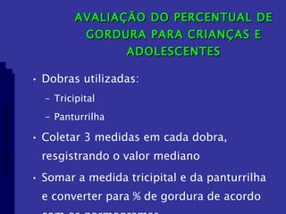 AVALIAÇÃO DO PERCENTUAL DE GORDURA PARA CRIANÇAS E ADOLESCENTES Dobras utilizadas: Tricipital Panturrilha Coletar 3 medidas em cada dobra, resgistrando o valor mediano Somar a medida tricipital e da panturrilha e converter para % de gordura de acordo com os normogramas Aptidão morfológica 