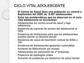 CICLO VITAL ADOLESCENTE
   El Centro de Salud tiene una población en control a
    Septiembre del 2009, de 8.397 adolescentes.
   Entre las problemáticas que se observan en el ciclo
    vital adolescente se encuentran:
   Adolescentes sin control anual de salud y baja
    adherencia
   Existencia de barreras de acceso del adolescente al
    CES
   Existencia de limitaciones para que los adolescentes
    puedan ejercer su derecho sexual
   Existencia de casos de trasmisión vertical de Sífilis y
    VIH
   Existencia de adolescentes gestantes vulnerables
   Aumento de Malnutrición por exceso
   Adolescentes sin prevención de 2º embarazo
   Presencia de patologías orales
   Aumento de problemas y/o trastornos de salud mental
 