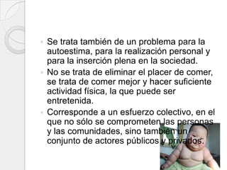  Se trata también de un problema para la
  autoestima, para la realización personal y
  para la inserción plena en la sociedad.
 No se trata de eliminar el placer de comer,
  se trata de comer mejor y hacer suficiente
  actividad física, la que puede ser
  entretenida.
 Corresponde a un esfuerzo colectivo, en el
  que no sólo se comprometen las personas
  y las comunidades, sino también un
  conjunto de actores públicos y privados.
 
