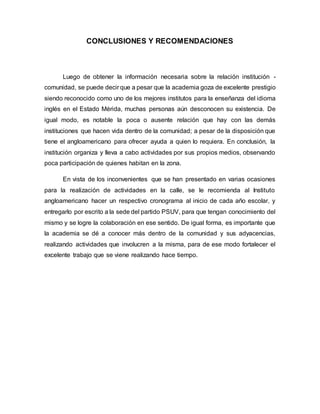 CONCLUSIONES Y RECOMENDACIONES
Luego de obtener la información necesaria sobre la relación institución -
comunidad, se puede decir que a pesar que la academia goza de excelente prestigio
siendo reconocido como uno de los mejores institutos para la enseñanza del idioma
inglés en el Estado Mérida, muchas personas aún desconocen su existencia. De
igual modo, es notable la poca o ausente relación que hay con las demás
instituciones que hacen vida dentro de la comunidad; a pesar de la disposición que
tiene el angloamericano para ofrecer ayuda a quien lo requiera. En conclusión, la
institución organiza y lleva a cabo actividades por sus propios medios, observando
poca participación de quienes habitan en la zona.
En vista de los inconvenientes que se han presentado en varias ocasiones
para la realización de actividades en la calle, se le recomienda al Instituto
angloamericano hacer un respectivo cronograma al inicio de cada año escolar, y
entregarlo por escrito a la sede del partido PSUV, para que tengan conocimiento del
mismo y se logre la colaboración en ese sentido. De igual forma, es importante que
la academia se dé a conocer más dentro de la comunidad y sus adyacencias,
realizando actividades que involucren a la misma, para de ese modo fortalecer el
excelente trabajo que se viene realizando hace tiempo.
 