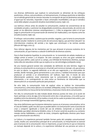 Las diversas definiciones que explican la comunicación se alimentan de los enfoques
positivistas, críticos, estructuralistas y el latinoamericano. El enfoque positivista se identifica
con el método general de las ciencias naturales: la concepción de que los fenómenos naturales,
al igual que los naturales, responden a leyes universales incambiables y de que el científico
social debe adoptar una posición de plena neutralidad (Lozano; 1996: 22).

Los teóricos críticos antes de estudiar la comunicación, analizan las características de las
sociedades actuales y cuestionan las desigualdades económicas, educacionales, de control y de
poder en los diferentes sistemas contemporáneos (…) Ellos se preguntan sobre el rol que
juega la comunicación en la preservación de sistemas tan inadecuados y tan injustos como los
actuales (Lozano; 1996: 23).

El enfoque estructuralista sostiene que los sentidos engañan, y por lo tanto la comunicación
se debe estudiar mediante la construcción de estructuras lógicas, que permitan descubrir las
interrelaciones creadoras del sentido y las reglas que constituyen a las normas sociales
(Rincón del Vago; 2010: 5).

Para reforzar algunos de los momentos por los que atravesó el proceso evolutivo de la
comunicación, es que traemos a colación la definición de diversos autores.

Para la Real Academia Española, la comunicación es la transmisión de señales mediante un
código común al emisor y al receptor. De este concepto se sirve una gran variedad de
ciencias para definir, cada cual en su campo, una infinidad de fenómenos distintos, aunque
todos ellos de naturaleza similar que se explica en su raíz etimológica (wikipedia 2009).

De una manera general existen dos variedades de definición de este término. Según la
primera, la comunicación es un proceso en virtud del cual A envía un mensaje a B, que provoca
en este un efecto. La segunda definición ve en ella una negociación y un intercambio de
sentido, donde mensajes, gente perteneciente a una cultura y realidad interactúan para que
produzcan un sentido o un entendimiento. (O’ Sullivan; 1997: 66). A través de esta
diferenciación podemos notar claramente que la comunicación es comparada con
información, y en contraposición es vista como un fenómeno de intercambio que se
desenvuelve en un escenario particular para producir.

De otro lado, la comunicación trata de explicar cómo se realizan los intercambios
comunicativos y cómo éstos afectan a la sociedad. (Wikipedia; 2009). Por lo que deja entrever
una característica no inocua de las herramientas y el proceso mismo de la comunicación.

Por ello, la comunicación ha sido tratada desde diversos puntos de vista: a) la acción de
hacer partícipe a otros de algo, b) la interacción entre dos o más personas, c) la unión que se
establece entre los elementos, d) los medios a través de los cuales se produce esta unión y, por
último, e) el mensaje transmitido (Igartua; 2004: 34).

Hay otras definiciones que incorporan elementos nuevos en el proceso comunicativo, tal es
el caso de Dobkin, quién nos dice que es posible definir a la Comunicación como el proceso de
crear y compartir significado a través del uso de símbolos. Comprende un conjunto de
habilidades que deben dominarse (Dobkin; 2003: 7). El actor social de acuerdo a su contexto
maneja ciertas habilidades y a partir de estas, comparte significados diversos para hacer
que la comunicación sea efectiva.

La Cultura y la experiencia personal también forman parte del complejo comunicacional.
Lande, resalta una característica principal de la comunicación, la interpretación es esencial
para el proceso de la comunicación. Esto es importante, ya que la forma en que se interpreta
un mensaje depende de la cultura y la experiencia individual de una persona así como el

                                                                                  10 | P á g i n a
 
