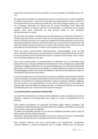 contexto de la comunicación y de la situación en la que se establece. (Fernández; 2001: 170 -
171).

Así mismo para Fernández, la comunicación humana es el proceso por el cual los individuos
se influyen mutuamente, a través de los mensajes que recíprocamente envían y reciben, en
forma permanente, por los diferentes canales de un con texto temporal, espacial, etc. y que,
en su conjunto, construyen una historia que los vincula (Fernández; 2000: Pág). Este
concepto evidencia el carácter social de la comunicación. La influencia de los sujetos
aparece como parte importante en este proceso desde el cual construyen
permanentemente su cultura.

De otro lado, hay quienes consideran que la comunicación es un fenómeno inherente a la
relación grupal de los seres vivos por medio del cual estos obtienen información acerca de su
entorno y de otros entornos y son capaces de compartirla haciendo participes a otros de esa
información (Calderón; 2008: 20). Esto quiere decir que la comunicación es parte de la vida
social del hombre, siendo transversal en su proceso de evolución social, a través de la cual
tiene apertura al conocimiento e involucra a otros sujetos a través de esta.

Tanto las teorías constructivistas (Interaccionismo, Fenomenología), como las más
estructuralistas se deduce que la comunicación es un elemento esencial de la vida social. Es
la red que permite la acción e interacción social en cualquiera de los niveles, micro o macro
que se consideren (Igartua; 2004: 49).

Hoy en día la comunicación no necesariamente es codificada, hay una comunidad virtual
además de la real, se comparte infinidad de información en la red, se habla de una subjetividad
mediática sin códigos compartidos, hay una falta de diálogo cara a cara. Recibimos infinidad de
información a través de las nuevas tecnologías y no toda la llegamos a procesar internamente
(Psicopedagogías; 2008). Pero a pesar de adaptarse a diversas formas, debemos recalcar la
característica social de la comunicación.

A nuestra consideración la comunicación es un proceso complejo y transversal en la vida del
hombre abordado y estudiado desde distintos puntos de vista, los cuales le asignan virtudes
diversas y la enmarcan en contextos (culturales, sociales, económicos, políticos, religiosos,
etc.) de acuerdo a sus requerimientos. En este marco la definición de comunicación ha
evolucionado trascendentalmente dejando de lado la unidireccionalidad de los mensajes y
concibiéndola como una interacción social a través de mensaje.s

2.3.3 Comunicación y proyectos de desarrollo

Los proyectos de desarrollo, en tanto acciones tendientes a poner en práctica los derechos
humanos, requieren de intervenciones que tengan en cuenta la participación de las
personas.

Estos modelos participativos no pretenden únicamente lograr mejores resultados, sino
convertirse en herramientas para el fortalecimiento de lo público, entendido como aquello
que conviene a todos, para su dignidad.
Lo público así entendido, necesita a su vez de una ciudadanía motivada y activa, capaz de
crear cambios sociales cooperativamente.
Ahora bien, nadie puede desear participar en lo que no conoce, por lo tanto, es impensable
un proyecto de este tipo que no considere la dimensión comunicacional.

Será necesario entonces que como comunicadores nos preguntemos: ¿Lograremos
nuestros objetivos a través de proyectos que no tengan sentido para las personas

                                                                               11 | P á g i n a
 