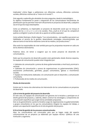 implicadas? ¿Cómo llegar a poblaciones con diferentes culturas, diferentes contextos
sociales, diferentes visiones de su “estar en el mundo”?.

Este segundo cuadernillo gira alrededor de estas preguntas, desde lo metodológico.
Su objetivo fundamental es poner a disposición de los comunicadores herramientas de
planificación que les permitan intervenir eficazmente en proyectos de desarrollo, cualquiera
sea el rol que les toque desempeñar.

Como ya señalamos, es impensable un proyecto de desarrollo social que no incluya el
trabajo de los c o m u n i c a d o res sociales. Pero, ¿Cuál es el rol que les compete?¿A
quiénes se dirigirán? ¿Cuál es el valor de su aporte al cambio esperado?.

Como señalan Restrepo y Rubio Angulo, “Los comunicadores... son aquéllos que ponen sus
habilidades al servicio de la gestión, desarrollando estrategias comunicacionales que
abarcan tanto el nivel de las relaciones como de los medios y las producciones.”

Ellos serán los responsables de crear sentido para que las propuestas resuenen en cada uno
de los distintos destinatarios.

Podemos decir, sin temor a exagerar que no existe proyecto de desarrollo sin
comunicadores.

Dado que los proyectos de desarrollo pueden estar gestionados desde diversos espacios,
los equipos de comunicación pueden estar integrados por:

• Gabinetes de comunicación y prensa de áreas gubernamentales a nivel local, provincial o
nacional.
• Gabinetes de comunicación y prensa de organizaciones no gubernamentales (ONG),
asociaciones profesionales, gremiales, grupos comunitarios, iglesias o movimientos
sociales.
• Equipos de instituciones dedicadas a la comunicación para el desarrollo y comunicación
comunitaria.
• Profesionales de los medios de comunicación.

Niveles de intervención

Existen por lo menos dos alternativas de intervención de los comunicadores en proyectos
de desarrollo:

a) En el nivel de gestión del proyecto de desarrollo
En este caso, los equipos de comunicación son gestores de la iniciativa y participan en el
diseño general del proyecto, y además, deben construir las estrategias y componentes de
comunicación específicos que surgen de las actividades propuestas.
Esto se da generalmente cuando la iniciativa surge de organizaciones no gubernamentales
o grupos comunitarios en los que los comunicadores integran los equipos de trabajo, o
poseen una capacitación específica en el ciclo de gestión del proyecto.

b) En el nivel de gestión de los procesos comunicacionales
Aquí, los comunicadores son convocados para que se hagan cargo del aspecto
comunicacional de un proyecto ya elaborado por equipos técnico –políticos de una
institución u organismo.


                                                                             12 | P á g i n a
 