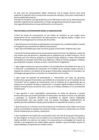En este caso los comunicadores deben interactuar con el equipo técnico tanto para
explicitar lo específico de la construcción necesaria de sentidos, como para comprender el
proceso global del proyecto.
Este tipo de iniciativas nace generalmente en los diferentes niveles de las administraciones
estatales, organismos de cooperación y /o Ong´s que gestionan proyectos a gran escala.
Esta segunda alternativa es la que analizaremos a continuación.


PAUTAS PARA LA INTERVENCIÓN DESDE LA COMUNICACIÓN

Si bien las tareas de comunicación no son fáciles de sintetizar ya que surgen como
consecuencia de las características de cada proyecto, hay algunas pautas a seguir en el
diseño de estrategias para la construcción de sentido:

• Que favorezcan la inclusión, la participación, la transparencia, y el debate público creando
un imaginario que trascienda los objetivos del proyecto.
• Que sean entendibles para cada uno de los grupos involucrados. Podemos decir que:

“una de las funciones básicas de la comunicación social es formular los objetivos y metas de
una manera que sea atractiva y deseable para la población que se debe involucrar. No es
suficiente que una reforma, programa o proyecto tenga objetivos y metas técnicamente
formulados; es necesario reformular esos objetivos y metas en formas, lenguaje y símbolos
que despierten la pasión, el deseo, es decir, convertirlos en imaginarios.”

• Que tengan siempre en cuenta los saberes y los sentidos de la comunidad en la que se va
a intervenir. La posibilidad de interactuar en el ámbito de los sentidos implica conocer y
respetar las culturas y los saberes de los grupos involucrados, adaptando los mensajes y las
estrategias para garantizar su inclusión y su compromiso con el cambio.

• Que surjan de espacios de participación e intercambio con todas las personas,
instituciones o grupos involucrados. Los sentidos de un proyecto no son el resultado de una
“invención” de los equipos de comunicación, sino el resultado de un aprendizaje que se
produce en el compartir de ideas y experiencias. Y compartir significa dedicar el tiempo y el
espacio necesarios para conocerse cara a cara, en el trabajo cotidiano, en la comunicación
interpersonal.

• Que apunten a crear capacidades comunicativas en todas las personas o grupos
involucrados para que puedan participar en forma plena. No basta convocar a las personas
a participar, es necesario ofrecerles la posibilidad de adquirir nuevas habilidades
comunicacionales para que puedan crear sus propias estrategias, independientes de
aquéllas que lleva adelante el equipo, para fortalecer su capacidad de reclamo y acción.

• Que funcionen en sí mismas como herramientas de movilización social. Deben servir para
que las comunidades se apropien de la idea de cambio y asuman su compromiso con el bien
común fortaleciendo sus valores y tradiciones.

• Que consideren a los medios de comunicación como uno más de los grupos interesados a
los que dirigirse. El vínculo con los medios no es meramente técnico ya que su influencia
implica también a la cultura y los valores. En consecuencia, las estrategias de creación de
sentidos y de imaginarios de cambio deben apuntar también a que los medios asuman su
responsabilidad y compromiso con el bien común.


                                                                              13 | P á g i n a
 