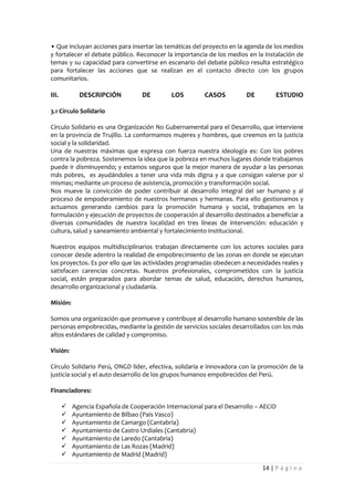 • Que incluyan acciones para insertar las temáticas del proyecto en la agenda de los medios
y fortalecer el debate público. Reconocer la importancia de los medios en la instalación de
temas y su capacidad para convertirse en escenario del debate público resulta estratégico
para fortalecer las acciones que se realizan en el contacto directo con los grupos
comunitarios.

III.         DESCRIPCIÓN           DE         LOS        CASOS          DE         ESTUDIO

3.1 Círculo Solidario

Círculo Solidario es una Organización No Gubernamental para el Desarrollo, que interviene
en la provincia de Trujillo. La conformamos mujeres y hombres, que creemos en la justicia
social y la solidaridad.
Una de nuestras máximas que expresa con fuerza nuestra ideología es: Con los pobres
contra la pobreza. Sostenemos la idea que la pobreza en muchos lugares donde trabajamos
puede ir disminuyendo; y estamos seguros que la mejor manera de ayudar a las personas
más pobres, es ayudándoles a tener una vida más digna y a que consigan valerse por sí
mismas; mediante un proceso de asistencia, promoción y transformación social.
Nos mueve la convicción de poder contribuir al desarrollo integral del ser humano y al
proceso de empoderamiento de nuestros hermanos y hermanas. Para ello gestionamos y
actuamos generando cambios para la promoción humana y social, trabajamos en la
formulación y ejecución de proyectos de cooperación al desarrollo destinados a beneficiar a
diversas comunidades de nuestra localidad en tres líneas de intervención: educación y
cultura, salud y saneamiento ambiental y fortalecimiento institucional.

Nuestros equipos multidisciplinarios trabajan directamente con los actores sociales para
conocer desde adentro la realidad de empobrecimiento de las zonas en donde se ejecutan
los proyectos. Es por ello que las actividades programadas obedecen a necesidades reales y
satisfacen carencias concretas. Nuestros profesionales, comprometidos con la justicia
social, están preparados para abordar temas de salud, educación, derechos humanos,
desarrollo organizacional y ciudadanía.

Misión:

Somos una organización que promueve y contribuye al desarrollo humano sostenible de las
personas empobrecidas, mediante la gestión de servicios sociales desarrollados con los más
altos estándares de calidad y compromiso.

Visión:

Círculo Solidario Perú, ONGD líder, efectiva, solidaria e innovadora con la promoción de la
justicia social y el auto desarrollo de los grupos humanos empobrecidos del Perú.

Financiadores:

          Agencia Española de Cooperación Internacional para el Desarrollo – AECID
          Ayuntamiento de Bilbao (País Vasco)
          Ayuntamiento de Camargo (Cantabria)
          Ayuntamiento de Castro Urdiales (Cantabria)
          Ayuntamiento de Laredo (Cantabria)
          Ayuntamiento de Las Rozas (Madrid)
          Ayuntamiento de Madrid (Madrid)

                                                                              14 | P á g i n a
 