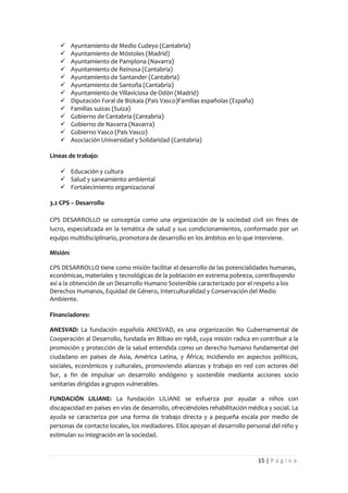       Ayuntamiento de Medio Cudeyo (Cantabria)
         Ayuntamiento de Móstoles (Madrid)
         Ayuntamiento de Pamplona (Navarra)
         Ayuntamiento de Reinosa (Cantabria)
         Ayuntamiento de Santander (Cantabria)
         Ayuntamiento de Santoña (Cantabria)
         Ayuntamiento de Villaviciosa de Odón (Madrid)
         Diputación Foral de Bizkaia (País Vasco)Familias españolas (España)
         Familias suizas (Suiza)
         Gobierno de Cantabria (Cantabria)
         Gobierno de Navarra (Navarra)
         Gobierno Vasco (País Vasco)
         Asociación Universidad y Solidaridad (Cantabria)

Líneas de trabajo:

    Educación y cultura
    Salud y saneamiento ambiental
    Fortalecimiento organizacional

3.2 CPS – Desarrollo

CPS DESARROLLO se conceptúa como una organización de la sociedad civil sin fines de
lucro, especializada en la temática de salud y sus condicionamientos, conformado por un
equipo multidisciplinario, promotora de desarrollo en los ámbitos en lo que interviene.

Misión:

CPS DESARROLLO tiene como misión facilitar el desarrollo de las potencialidades humanas,
económicas, materiales y tecnológicas de la población en extrema pobreza, contribuyendo
así a la obtención de un Desarrollo Humano Sostenible caracterizado por el respeto a los
Derechos Humanos, Equidad de Género, Interculturalidad y Conservación del Medio
Ambiente.

Financiadores:

ANESVAD: La fundación española ANESVAD, es una organización No Gubernamental de
Cooperación al Desarrollo, fundada en Bilbao en 1968, cuya misión radica en contribuir a la
promoción y protección de la salud entendida como un derecho humano fundamental del
ciudadano en países de Asia, América Latina, y África; incidiendo en aspectos políticos,
sociales, económicos y culturales, promoviendo alianzas y trabajo en red con actores del
Sur, a fin de impulsar un desarrollo endógeno y sostenible mediante acciones socio
sanitarias dirigidas a grupos vulnerables.

FUNDACIÓN LILIANE: La fundación LILIANE se esfuerza por ayudar a niños con
discapacidad en países en vías de desarrollo, ofreciéndoles rehabilitación médica y social. La
ayuda se caracteriza por una forma de trabajo directa y a pequeña escala por medio de
personas de contacto locales, los mediadores. Ellos apoyan el desarrollo personal del niño y
estimulan su integración en la sociedad.


                                                                                15 | P á g i n a
 