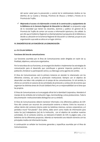 del sector salud para la prevención y control de la Leishmaniosis Andina en los
        distritos de La Cuesta y Sinsicap, Provincia de Otuzco y Simbal y Poroto en la
        Provincia de Trujillo.

     Mejorando el acceso a la información a través de la construcción y equipamiento de
        la biblioteca en la Gerencia Regional de Educación La Libertad: La propuesta surge
        de la necesidad que tienen los docentes, alumnos y público en general de la
        Provincia de Trujillo de contar con acceso a información oportuna y de calidad. Es
        por ello que el Gobierno Regional La Libertad plantea la propuesta de la biblioteca y
        decide su ubicación en la Gerencia Regional de Educación La Libertad, ya que es una
        organización cuya sede se ubica en un lugar céntrico.

IV. DIAGNÓSTICO DE LA FUNCIÓN DE LA COMUNICACIÓN


4.1. En Círculo Solidario

Funciones del área de comunicaciones:

Las funciones asumidas por el Área de Comunicaciones están dirigidas en razón de su
finalidad, objetivos y estructura organizativa.

Por la naturaleza de sus funciones, se encargará de diseñar e implementar las estrategias de
comunicación para el desarrollo que contribuyan a generar impactos positivos en la
población, fortalecer su participación activa y su liderazgo como agentes de cambio.

El Área de Comunicaciones será la primera instancia en atender lo relacionado con los
diferentes eventos, así como la promoción institucional. Siempre con el objetivo de
desarrollar una labor más completa en el campo de las comunicaciones. En tal sentido, la
oficina se convierte en asesora de las actividades de protocolo y conducción de eventos que
organizan las distintas áreas de Círculo Solidario Perú, en co-responsabilidad con el área que
las propicia.

El Área de Comunicaciones es la encargada oficial de la Identidad Corporativa. Atenderá el
manejo de los símbolos de la institución: logo, merchandising y otras producciones. Toda la
documentación institucional debe distinguirse con su símbolo.

El Área de Comunicaciones deberá mantener informado a los diferentes públicos de CSP.
Para ello contará con recursos de comunicación externa e interna. Entre los recursos a
utilizar dentro del contexto interno están los boletines internos, correos corporativos y el
periódico mural “Circulando”. Éste último, debe servir como medio de información para
todos los (as) trabajadores (as) de la institución, con el objetivo de socializar nuestras
actividades. En el contexto externo, se relanzará el boletín de CSP, la página web, y los
boletines de los diferentes proyectos. Además se mantendrá una relación estrecha con los
principales medios de información locales.

A continuación se señalan las funciones generales y específicas asumidas por el Área de
Comunicaciones.


                                                                              17 | P á g i n a
 