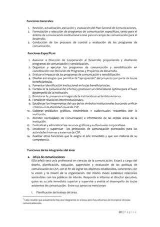 Funciones Generales:

        1. Revisión, actualización, ejecución y evaluación del Plan General de Comunicaciones.
        2. Formulación y ejecución de programas de comunicación específicos, tanto para el
           ámbito de comunicación institucional como para el campo de comunicación para el
           desarrollo.
        3. Conducción de los procesos de control y evaluación de los programas de
           comunicación.

        Funciones Específicas:

      1. Asesorar a Dirección de Cooperación al Desarrollo proponiendo y diseñando
         programas de comunicación y sensibilización.
      2. Organizar y ejecutar los programas de comunicación y sensibilización en
         coordinación con Dirección de Programas y Proyectos de Desarrollo.
      3. Evaluar el impacto de los programas de comunicación y sensibilización.
      4. Diseñar estrategias que permitan la “apropiación” del proyecto por parte de los/as
         beneficiarios/as.
      5. Fomentar identificación institucional en los/as beneficiarios/as.
      6. Fortalecer la comunicación interna y promover un clima laboral óptimo para el buen
         desempeño de la institución.
      7. Posicionar la presencia e imagen de la institución en el ámbito externo.
      8. Fortalecer relaciones interinstitucionales.
      9. Establecer los lineamientos del uso de los símbolos institucionales buscando unificar
         criterios en la identidad visual de CSP.
    10. Elaborar productos gráficos, electrónicos y audiovisuales requeridos por la
         institución.
    11. Atender necesidades de comunicación e información de las demás áreas de la
         institución
    12. Centralizar y administrar los recursos gráficos y audiovisuales corporativos.
    13. Establecer y supervisar los protocolos de comunicación planteados para las
         actividades internas y externas de CSP.
    14. Realizar otras funciones que le asigne el jefe inmediato y que son materia de su
         competencia.


    1
    Funciones de los integrantes del área:

        a. Jefa/e de comunicaciones
           El/la jefe/a será un/a profesional en ciencias de la comunicación. Estará a cargo del
           diseño, planificación, ejecución, supervisión y evaluación de las políticas de
           comunicación de CSP, con el fin de lograr los objetivos establecidos, coherentes con
           la visión y la misión de la organización. Del mismo modo establece relaciones
           sostenibles con los públicos de interés. Responde e informa al director ejecutivo,
           quien es su jefe inmediato superior y supervisa y evalúa el desempeño de los/as
           asistentes de comunicación. Entre sus tareas se mencionan:

           i.   Planificación del trabajo del área.

1
 Cabe resaltar que actualmente hay dos integrantes en el área, pero hay esfuerzos de incorporar otros/as
comunicadores/as.


                                                                                            18 | P á g i n a
 