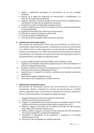 ii. Diseña e implementa estrategias de comunicación en las tres unidades
             señaladas.
       iii. Asesora en el diseño de programas de comunicación y sensibilización a la
             dirección de cooperación al desarrollo.
       iv. Organiza, supervisa y evalúa los programas de comunicación y sensibilización en
             coordinación con dirección de programas y proyectos.
       v. Establece los criterios de identidad corporativa de CSP.
       vi. Conduce la agenda externa de CSP en relación con los de medios de información
             e instituciones afines.
       vii. Organiza la información de la oficina de comunicaciones.
       viii. Direcciona y conduce el programa radial de CSP.
       ix. Controla y evalúa el trabajo del área.
       x. Otras que le sean encargadas desde la dirección ejecutiva.

b.      Asistente de comunicación interna
       El/la asistente de comunicación interna será un/a profesional en ciencias de la
       comunicación. Responsable de ejecutar y monitorear las acciones de comunicación
       en el ámbito interno de CSP, asegurando una comunicación de calidad entre sus
       miembros que repercuta en un mejor funcionamiento del área, además de reforzar
       la identificación con la filosofía y los valores de la institución. Responde e informa a
       el/la jefe/a del área. Se le asignan las siguientes tareas:

i.        Conduce la agenda interna de CSP (periódico mural, boletines, otros).
ii.       Organiza las actividades corporativas propuestas por el área para fortalecer la
          cultura y la identidad institucional.
iii.      Recopila y dosifica la información institucional para ser transmitida a través del
          sistema de comunicación establecido por el área.
iv.       Supervisa que se respeten los criterios y parámetros de identidad corporativa
          establecidos.
v.        Administra el registro fotográfico de CSP.
vi.       Otras que le sean encargadas por la jefatura del área.


c. Asistente de comunicación externa
   El/la asistente de comunicación externa será un/a profesional en ciencias de la
   comunicación. Ejecuta y monitorea las acciones de comunicación en el ámbito
   externo, asegurando mayor reconocimiento y valoración en el entorno. Responde e
   informa a el/la jefe/a del área. Se le asignan las siguientes tareas:

       i. Asegura la presencia de CSP en los medios de información.
       ii. Administra el archivo de prensa de CSP.
       iii. Asegura el cumplimiento de los protocolos de las actividades externas de CSP
            (conferencias de prensa, presentaciones públicas, exposiciones, etc.).
       iv. Elabora y asegura la circulación de los medios de difusión de CSP (memoria,
            web, videos institucionales, boletines, etc.).
       v. Elabora, ordena y asegura la circulación de los productos de merchandising de
            CSP, bajo los parámetros corporativos establecidos.
       vi. Sistematiza la información de los programas y proyectos en el periodo
            establecido por el área.
       vii. Otras que le sean encargadas por la jefatura del área.

                                                                               19 | P á g i n a
 
