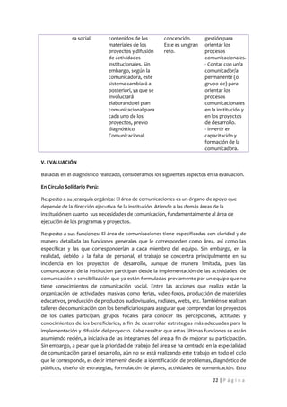 ra social.      contenidos de los        concepción.        gestión para
                              materiales de los        Este es un gran    orientar los
                              proyectos y difusión     reto.              procesos
                              de actividades                              comunicacionales.
                              institucionales. Sin                        - Contar con un/a
                              embargo, según la                           comunicador/a
                              comunicadora, este                          permanente (o
                              sistema cambiará a                          grupo de) para
                              posteriori, ya que se                       orientar los
                              involucrará                                 procesos
                              elaborando el plan                          comunicacionales
                              comunicacional para                         en la institución y
                              cada uno de los                             en los proyectos
                              proyectos, previo                           de desarrollo.
                              diagnóstico                                 - Invertir en
                              Comunicacional.                             capacitación y
                                                                          formación de la
                                                                          comunicadora.

V. EVALUACIÓN

Basadas en el diagnóstico realizado, consideramos los siguientes aspectos en la evaluación.

En Círculo Solidario Perú:

Respecto a su jerarquía orgánica: El área de comunicaciones es un órgano de apoyo que
depende de la dirección ejecutiva de la institución. Atiende a las demás áreas de la
institución en cuanto sus necesidades de comunicación, fundamentalmente al área de
ejecución de los programas y proyectos.

Respecto a sus funciones: El área de comunicaciones tiene especificadas con claridad y de
manera detallada las funciones generales que le corresponden como área, así como las
específicas y las que corresponderían a cada miembro del equipo. Sin embargo, en la
realidad, debido a la falta de personal, el trabajo se concentra principalmente en su
incidencia en los proyectos de desarrollo, aunque de manera limitada, pues las
comunicadoras de la institución participan desde la implementación de las actividades de
comunicación o sensibilización que ya están formuladas previamente por un equipo que no
tiene conocimientos de comunicación social. Entre las acciones que realiza están la
organización de actividades masivas como ferias, video-foros, producción de materiales
educativos, producción de productos audiovisuales, radiales, webs, etc. También se realizan
talleres de comunicación con los beneficiarios para asegurar que comprendan los proyectos
de los cuales participan, grupos focales para conocer las percepciones, actitudes y
conocimientos de los beneficiarios, a fin de desarrollar estrategias más adecuadas para la
implementación y difusión del proyecto. Cabe resaltar que estas últimas funciones se están
asumiendo recién, a iniciativa de las integrantes del área a fin de mejorar su participación.
Sin embargo, a pesar que la prioridad de trabajo del área se ha centrado en la especialidad
de comunicación para el desarrollo, aún no se está realizando este trabajo en todo el ciclo
que le corresponde, es decir intervenir desde la identificación de problemas, diagnóstico de
públicos, diseño de estrategias, formulación de planes, actividades de comunicación. Esto

                                                                             22 | P á g i n a
 