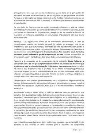 principalmente tiene que ver con las limitaciones que se tiene en la percepción del
verdadero horizonte de la comunicación en una organización que promueve desarrollo.
Aunque en el último plan de trabajo presentado se ha decidido institucionalmente que las
actividades de comunicación para el desarrollo se refuercen y los esfuerzos se concentren
en esta función.

De otro lado, las funciones que no están cumpliendo cabalmente y sólo se realizan
actividades puntuales son las que corresponden a la comunicación interna y externa, que se
concentran en comunicación organizacional. Aunque ya se ha tomado la decisión de
incorporar un profesional especialista en comunicación organizacional para que asuma
estas actividades.

Respecto a su organización: Como se ha mencionado anteriormente, el área de
comunicaciones cuenta con limitado personal de trabajo, sin embargo, este no es
impedimento para que las funciones y actividades de este departamento sean guiadas a
través de instrumentos de gestión y organización. Así pues, debemos rescatar, la existencia
de documentos como El Plan general de comunicaciones, Plan operativo anual, Normativa
de comunicaciones y Manual de gestión y organización del área, los que permiten fluir los
procesos con orden y claridad respecto a la ruta de las comunicaciones en la institución.

Respecto a la concepción de la comunicación: En la institución Círculo Solidario, la
concepción acerca del rol que cumple la comunicación en los procesos de desarrollo que
implementan y en la misma institución, ha evolucionado favorablemente. Hace tres años,
no existía el área de comunicación, lo que había era una oficina de relaciones públicas que
nunca fue ocupada por un o una comunicador/a, sino por una trabajadora social en su
jefatura y un relacionista público de asistente. No tenía por tanto un enfoque integral de la
comunicación como componente en la institución.

Desde hace dos años y medio aproximadamente, con la incorporación de profesionales de
ciencias de la comunicación, se constituyó el área de comunicaciones, aunque cumpliría
funciones muy básicas en un principio, hasta que se le fue reconociendo su importancia
estratégica.

Actualmente, como ya hemos dicho, la dirección ejecutiva tiene una percepción más
completa de lo que implica el trabajo de la comunicación en los procesos de desarrollo y su
importancia fundamental para la consecución de los objetivos. Ya se ha establecido como
líneas formales de trabajo dentro del área de Comunicación: Comunicación organizacional y
Comunicación para el desarrollo. A pesar de estos avances, hace falta que estas iniciativas
se acompañen de políticas institucionales que se correspondan con sus objetivos. Mientras
no haya políticas claras en las que se considere a la comunicación como elemento central en
la institución y que establezcan líneas directrices para su manejo y consideración por parte
de todo el personal, entonces los esfuerzos desarrollados desde el área de comunicaciones
tardarán mucho más en asentar raíces en la percepción del conjunto, como ocurre hasta el
momento.

Una evaluación general: Podríamos decir, en términos generales, que en la ONGD Círculo
Solidario se está viviendo un clima favorable para el desarrollo del componente

                                                                             23 | P á g i n a
 