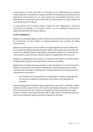 comunicacional, el mismo que debe ser reforzado con la implementación de políticas
institucionales de comunicación. Se requiere también de una capacitación permanente en el
personal de comunicación, por una parte porque las comunicadoras del área no son
especialistas en comunicación para el desarrollo y por otra porque este campo requiere de
una mayor precisión conceptual.

La comunicación ha ido tomando mayores espacios en esta organización y el área de
comunicación ha definido sus funciones y tareas, y se ha consolidado al interno de la
organización ganando más respeto orgánico.

En CPS - DESARROLLO

Respecto a su jerarquía orgánica: el jefe inmediato de la comunicadora social es la directora
de la institución, con ella coordina y le plantea propuestas para la mejora de trabajo
comunicacional.

Respecto a sus funciones: La comunicadora se encarga específicamente de la elaboración
de contenidos de material educativo (impreso, radial o audiovisual) y de la supervisión del
mismo en su cabalidad. Además realiza labores de relaciones públicas, como redacción de
notas de prensa, supervisión de su difusión, apoyo en la organización de eventos, etc.

Respecto a su organización: No cuenta con un área de comunicaciones ni con documentos
de organización y gestión, sólo programación mensual de actividades.

Respecto a la concepción de la comunicación: La dirección ejecutiva no le da la importancia
debida a la comunicación como parte fundamental en el desarrollo (aún tienen la visión
instrumental de la misma), sin embargo se ha mostrado apertura para las propuestas de la
comunicadora y hay avances:

   -   Se ha invertido en la capacitación de la comunicadora en temas de especialización.
   -   A un tiempo se trabajará el componente comunicativo a nivel de gestión de
       proyectos.

Una evaluación general: A grandes rasgos, podemos decir que en CPS – Desarrollo se están
dando los primeros pasos. Si bien es cierto, existe el paradigma difusionista - instrumental
de la comunicación, pero poco a poco se va logrando una nueva concepción de nuestra
materia en relación a los proyectos de desarrollo. Se debe insistir en la implementación del
área de comunicaciones, luego los procesos se desatan en el devenir.




                                                                              24 | P á g i n a
 
