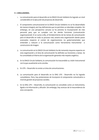 VI. CONCLUSIONES.

   1.   La comunicación para el desarrollo en la ONGD Círculo Solidario ha logrado un nivel
        considerable en la ejecución de proyectos de desarrollo.

   2.   El componente comunicacional en la ONGD Círculo Solidario no se ha desarrollado
        de manera integral, aún hay deficiencias que no permiten un abordaje completo. Sin
        embargo, en una perspectiva cercana se ha previsto la incorporación de más
        personal para que se cumplan con las demás funciones (comunicación
        organizacional). Si se suma a ello, el fortalecimiento de las tareas de comunicación
        para el desarrollo en todo su proceso real, estaría esta organización dando pasos
        avanzados respecto al común de organizaciones no gubernamentales que
        entienden y reducen a la comunicación como herramienta instrumental o
        constructora de imagen.

   3. La comunicación en la ONGD Círculo Solidario ha ido tomando mayores espacios en
      esta organización y el área de comunicación ha definido sus funciones y tareas. Se
      ha consolidado al interno de la organización ganando más respeto orgánico.

   4. En la ONGD Círculo Solidario, la comunicación ha trascendido su visión instrumental
      con la que usualmente se la concibe.

   5. En CPS – Desarrollo no existe un área de comunicaciones.


   6. La comunicación para el desarrollo en la ONG CPS - Desarrollo no ha logrado
      consolidarse. Pero, hay pretensiones de incorporar el componente comunicativo a
      nivel de gestión de proyectos sociales.

   7. En la ONG CPS – Desarrollo, la comunicación es concebida como un instrumento,
      ligado a la información y difusión. Sin embargo, hay avances de la trascendencia de
      esta concepción.




                                                                             25 | P á g i n a
 