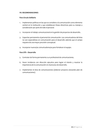 VII. RECOMENDACIONES

Para Círculo Solidario

1.   Implementar políticas en las que se considere a la comunicación como elemento
     central en la institución y que establezcan líneas directrices para su manejo y
     consideración por parte de todo el personal.

2. Incorporar el trabajo comunicacional en la gestión de proyectos de desarrollo.

3. Capacitar permanente al personal de comunicación. Las comunicadoras del área
   no son especialistas en comunicación para el desarrollo además que el campo
   requiere de una mayor precisión conceptual.

4. Incorporar nuevos/as comunicadores/as para fortalecer el equipo.

Para CPS – Desarrollo

5. Contratar de forma permanente a un profesional de comunicaciones.

6. Hacer incidencia con dirección ejecutiva para lograr el interés y mostrar la
   importancia de la comunicación en el proceso de desarrollo.

7. Implementar el área de comunicaciones (elaborar proyecto anexando plan de
   comunicaciones).




                                                                     26 | P á g i n a
 