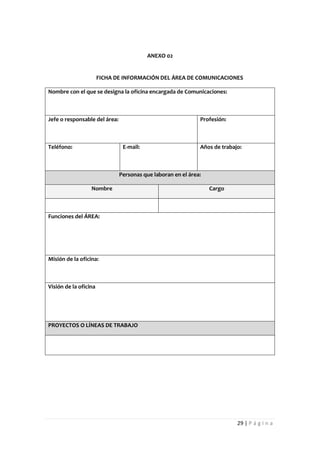 ANEXO 02


                       FICHA DE INFORMACIÓN DEL ÁREA DE COMUNICACIONES

Nombre con el que se designa la oficina encargada de Comunicaciones:



Jefe o responsable del área:                                  Profesión:



Teléfono:                       E-mail:                       Años de trabajo:



                               Personas que laboran en el área:

                  Nombre                                          Cargo



Funciones del ÁREA:




Misión de la oficina:



Visión de la oficina




PROYECTOS O LÍNEAS DE TRABAJO




                                                                            29 | P á g i n a
 