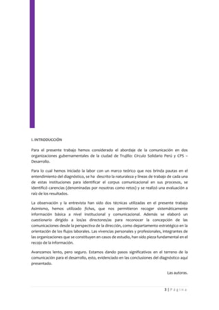 I. INTRODUCCIÓN

Para el presente trabajo hemos considerado el abordaje de la comunicación en dos
organizaciones gubernamentales de la ciudad de Trujillo: Círculo Solidario Perú y CPS –
Desarrollo.

Para lo cual hemos iniciado la labor con un marco teórico que nos brinda pautas en el
entendimiento del diagnóstico, se ha descrito la naturaleza y líneas de trabajo de cada una
de estas instituciones para identificar el corpus comunicacional en sus procesos, se
identificó carencias (denominadas por nosotras como retos) y se realizó una evaluación a
raíz de los resultados.

La observación y la entrevista han sido dos técnicas utilizadas en el presente trabajo
Asimismo, hemos utilizado fichas, que nos permitieron recoger sistemáticamente
información básica a nivel institucional y comunicacional. Además se elaboró un
cuestionario dirigido a los/as directores/as para reconocer la concepción de las
comunicaciones desde la perspectiva de la dirección, como departamento estratégico en la
orientación de los flujos laborales. Las vivencias personales y profesionales, integrantes de
las organizaciones que se constituyen en casos de estudio, han sido pieza fundamental en el
recojo de la información.

Avanzamos lento, pero seguro. Estamos dando pasos significativos en el terreno de la
comunicación para el desarrollo, esto, evidenciado en las conclusiones del diagnóstico aquí
presentado.

                                                                                Las autoras.



                                                                               3|Página
 