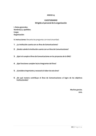 ANEXO 03

                                         CUESTIONARIO
                             Dirigido al personal de la organización

I. Datos generales:
Nombre(s) y apellidos:
Cargo:
Organización:

II. Instrucciones: Resuelva las preguntas con total sinceridad.

1. ¿La institución cuenta con un Área de Comunicaciones?

2. ¿Desde cuándo la institución cuenta con un Área de Comunicaciones?



3. ¿Qué rol cumple el Área de Comunicaciones en los proyectos de la ONG?



4. ¿Qué funciones cumplen las/os integrantes del Área?



5. ¿Considera importante y necesaria la labor de esta área?



6. ¿De qué manera contribuye el Área de Comunicaciones al logro de los objetivos
   institucionales?




                                                                        Muchas gracias.
                                                                                 2010.




                                                                           30 | P á g i n a
 