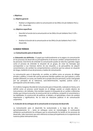 1. Objetivos:
1.1. Objetivo general:

    -   Realizar un diagnóstico sobre la comunicación en las ONGs Círculo Solidario Perú y
        CPS – Desarrollo.

1.2. Objetivos específicos:

    -   Describir la función de la comunicación en las ONGs Círculo Solidario Perú Y CPS –
        Desarrollo.

    -   Analizar la función de la comunicación en las ONGs Círculo Solidario Perú Y CPS –
        Desarrollo.


II.MARCO TEÓRICO

2.1 Comunicación para el desarrollo

a. Esbozando una definición.- El papel que tradicionalmente se le asigna a la comunicación
en los procesos de desarrollo es principalmente el de buscar cambiar comportamientos en
las personas. Esta forma de entender la comunicación puede ser descrita a grandes rasgos
como el proceso de entender la situación de un grupo, de crear los mensajes que
correspondan a sus intereses dentro de esa situación, y de persuadirlos de adquirir
conocimientos y de cambiar los comportamientos y prácticas que los colocan en situación
de riesgo, mediante el uso de procesos y medios de comunicación.

La comunicación para el desarrollo, en cambio, se define como un proceso de diálogo
privado y público, a través del cual las personas deciden quiénes son, qué quieren y cómo
pueden obtenerlo, en suma, son dueños de su propio discurso personal y social. Está guiada
por los principios de la tolerancia, auto-determinación, equidad, justicia social y
participación activa de todos y todas.

En el último Congreso Mundial de Comunicación para el Desarrollo, realizado en Roma, se le
definió como un proceso social basado en el diálogo usando un amplio abanico de
instrumentos y de métodos. Ésta también requiere la búsqueda de un cambio a diferentes
niveles que incluya la escucha, la construcción de la confianza, compartir el conocimiento y
las habilidades, la construcción de políticas, el debate y el aprendizaje a favor de cambios
importantes y significativos. No se trata de relaciones públicas ni de comunicación
corporativa.

b. Evolución de los enfoques de la comunicación en el proceso de desarrollo

La Comunicación para el desarrollo ha evolucionado a lo largo de los años -
aproximadamente 70 -, tanto en enfoques como en metodologías. A continuación
señalamos puntualmente los enfoques que la comunicación ha tenido en los procesos de
desarrollo, cabe mencionar que esta referencia se basa principalmente en la experiencia de
nuestros países latinoamericanos.


                                                                               4|Página
 