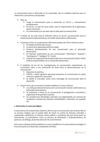 La comunicación para el desarrollo se ha sustentado más en múltiples prácticas que en
reflexiones o precisiones conceptuales.

      Años 40
           Surge la Comunicación para el desarrollo en EE.UU. y Latinoamérica
              paralelamente.
           En EE.UU. se usan los mass media para el mejoramiento de la agricultura,
              salud y educación.
           En Latinoamérica se usa ante todo la radio para los mismos fines.

      A finales de los 50se inicia la reflexión teórica en EE.UU. (comunicación para la
       modernización) implementada por el modelo desarrollista y difusionista.

      A principios de los 70 se generarían reflexiones propias de CPD en América Latina
            El modelo de desarrollo fracasa.
            La teoría de la dependencia (60) se valida.
            Primeros planteamientos de una comunicación para el desarrollo
               democrático.
            Se impulsan experiencias de una comunicación “alternativa”, “popular”,
               “participativa”, “dialógica” (P. Freire).
            Creación de organizaciones profesionales de la comunicación (ALER, FELAP,
               ALAIC) comprometidas con un desarrollo democrático.

      A mediados de los 80 las investigaciones en comunicación experimentan un
       crecimiento veloz y una orientación de línea hacia la democratización de la
       comunicación.
            Depresión económica.
            UNICEF y USAID siguieron apoyando proyectos de comunicación en salud,
              nutrición, población y educación.
            Se añade el mercadeo social como estrategia de comunicación para el
              desarrollo.

      A partir de los 90 se acentúa el modelo neoliberal. En este contexto:
           Los enfoques latinoamericanos de la comunicación resisten reafirmando sus
               postulados participativos.
           Se promueve a través de la comunicación el protagonismo consciente y
               organizado de las grandes mayorías.
           Se consideran las identidades culturales, las subjetividades, las nociones de
               ciudadanía y democracia, libertad, sostenibilidad y desarrollo con equidad,
               etc.

c. Afianzando un nuevo paradigma

A estas alturas de comprensión, podemos afirmar que la comunicación para el desarrollo es
un proceso integral, que no puede dejar de tomar en cuenta los factores culturales y
comprender cabalmente el contexto social, político y económico del que forma parte su
intervención. La entendemos como un proceso de facilitación y empoderamiento, de
apertura y de diálogo, de democratización de conocimientos.

Este nuevo enfoque intenta establecer un nuevo equilibrio en el acercamiento estratégico a
la comunicación y el desarrollo, trasladando el énfasis:


                                                                            5|Página
 
