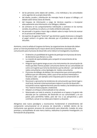    de las personas como objeto del cambio... a los individuos y las comunidades
           como agentes de su propio desarrollo.
          del diseño, prueba y distribución de mensajes hacia el apoyo al diálogo y el
           debate sobre temas claves de interés.
          del traspaso de información a cargo de técnicos expertos a incorporar
           adecuadamente esta información a los diálogos y debates.
          de centrarse en los comportamientos individuales a centrarse en las normas
           sociales, las políticas, la cultura y un medio ambiente adecuado.
          de persuadir a la gente a hacer algo a debatir sobre la mejor forma de avanzar
           en un proceso de colaboración.
          de expertos de agencias "externas" que dominan y guían el proceso a otorgarle
           el papel central a la gente más afectada por el problema que está siendo
           discutido.


Asimismo, como lo señala el Congreso de Roma, las organizaciones de desarrollo deben
poner un nivel de prioridad mucho mayor dentro de los elementos esenciales de la
comunicación para el proceso de desarrollo como indican la investigación y la práctica:

              El derecho y la posibilidad de la gente de participar en el proceso de toma
               de decisiones que afectan a su vida
              La creación de oportunidades para compartir el conocimiento de las
               capacidades.
              Asegurar que la gente tenga acceso a los instrumentos de comunicación de
               modo que ellos mismos puedan comunicarse dentro de sus comunidades así
               como con la gente que toma las decisiones que les afectan – por ejemplo las
               radios comunitarias y otras tipologías de medios comunitarios.
              El proceso de diálogo, de debate y de compromiso que construye políticas
               públicas que son relevantes, útiles y que se han sectores interesados a
               llevarlas a cabo – por ejemplo como respuesta para la conservación del
               medio ambiente.
              Reconocer y aprovechar las tendencias de comunicación que tienen lugar a
               nivel local, nacional e internacional para mejorar la acción de desarrollo –
               incluyendo nuevas reglamentaciones para los medios y las tendencias en las
               TICs hasta la música popular y tradicional.
              Adoptar un enfoque contextualizado en las culturas.
              Relacionado con todo lo anterior, lo prioritario es el apoyo a la gente más
               afectada por las cuestiones del desarrollo en sus comunidades y en sus
               países para permitirles hablar, para dar voz a sus perspectivas y para
               contribuir y actuar en sus ideas para mejorar su situación.

Abrigamos este nuevo paradigma y reconocemos fundamental el entendimiento del
componente comunicacional en el proceso de desarrollo y también dentro de las
instituciones que generan procesos de comunicación para desarrollo. Guiadas de estas
premisas y acompañadas de este marco teórico, realizamos la presente investigación y la
formulación de propuestas.




                                                                             6|Página
 