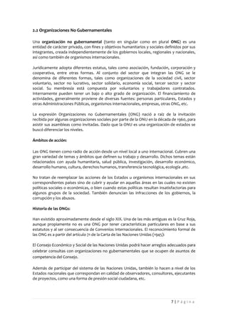 2.2 Organizaciones No Gubernamentales

Una organización no gubernamental (tanto en singular como en plural ONG) es una
entidad de carácter privado, con fines y objetivos humanitarios y sociales definidos por sus
integrantes, creada independientemente de los gobiernos locales, regionales y nacionales,
así como también de organismos internacionales.

Jurídicamente adopta diferentes estatus, tales como asociación, fundación, corporación y
cooperativa, entre otras formas. Al conjunto del sector que integran las ONG se le
denomina de diferentes formas, tales como organizaciones de la sociedad civil, sector
voluntario, sector no lucrativo, sector solidario, economía social, tercer sector y sector
social. Su membresía está compuesta por voluntarios y trabajadores contratados.
Internamente pueden tener un bajo o alto grado de organización. El financiamiento de
actividades, generalmente proviene de diversas fuentes: personas particulares, Estados y
otras Administraciones Públicas, organismos internacionales, empresas, otras ONG, etc.

La expresión Organizaciones no Gubernamentales (ONG) nació a raíz de la invitación
recibida por algunas organizaciones sociales por parte de la ONU en la década de 1960, para
asistir sus asambleas como invitadas. Dado que la ONU es una organización de estados se
buscó diferenciar los niveles.

Ámbitos de acción:

Las ONG tienen como radio de acción desde un nivel local a uno internacional. Cubren una
gran variedad de temas y ámbitos que definen su trabajo y desarrollo. Dichos temas están
relacionados con ayuda humanitaria, salud pública, investigación, desarrollo económico,
desarrollo humano, cultura, derechos humanos, transferencia tecnológica, ecología ,etc.

No tratan de reemplazar las acciones de los Estados u organismos internacionales en sus
correspondientes países sino de cubrir y ayudar en aquellas áreas en las cuales no existen
políticas sociales o económicas, o bien cuando estas políticas resultan insatisfactorias para
algunos grupos de la sociedad. También denuncian las infracciones de los gobiernos, la
corrupción y los abusos.

Historia de las ONGs:

Han existido aproximadamente desde el siglo XIX. Una de las más antiguas es la Cruz Roja,
aunque propiamente no es una ONG por tener características particulares en base a sus
estatutos y al ser consecuencia de Convenios Internacionales. El reconocimiento formal de
las ONG es a partir del artículo 71 de la Carta de las Naciones Unidas (1945):

El Consejo Económico y Social de las Naciones Unidas podrá hacer arreglos adecuados para
celebrar consultas con organizaciones no gubernamentales que se ocupen de asuntos de
competencia del Consejo.

Además de participar del sistema de las Naciones Unidas, también lo hacen a nivel de los
Estados nacionales que correspondan en calidad de observadores, consultores, ejecutantes
de proyectos, como una forma de presión social ciudadana, etc.




                                                                               7|Página
 