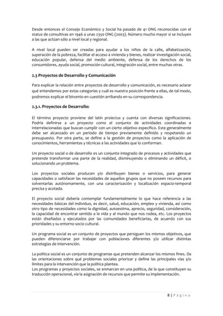 Desde entonces el Consejo Económico y Social ha pasado de 41 ONG reconocidas con el
status de consultivas en 1946 a unas 2350 ONG (2003). Número mucho mayor si se incluyen
a las que actúan sólo a nivel local y regional.

A nivel local pueden ser creadas para ayudar a los niños de la calle, alfabetización,
superación de la pobreza, facilitar el acceso a vivienda y bienes, realizar investigación social,
educación popular, defensa del medio ambiente, defensa de los derechos de los
consumidores, ayuda social, promoción cultural, integración social, entre muchas otras.

2.3 Proyectos de Desarrollo y Comunicación

Para explicar la relación entre proyectos de desarrollo y comunicación, es necesario aclarar
qué entendemos por estas categorías y cuál es nuestra posición frente a ellas, de tal modo,
podremos explicar el binomio en cuestión arribando en su correspondencia.

2.3.1. Proyectos de Desarrollo:

El término proyecto proviene del latín proiectus y cuenta con diversas significaciones.
Podría definirse a un proyecto como el conjunto de actividades coordinadas e
interrelacionadas que buscan cumplir con un cierto objetivo específico. Este generalmente
debe ser alcanzado en un periodo de tiempo previamente definido y respetando un
presupuesto. Por otra parte, se define a la gestión de proyectos como la aplicación de
conocimientos, herramientas y técnicas a las actividades que lo conforman.

Un proyecto social o de desarrollo es un conjunto integrado de procesos y actividades que
pretende transformar una parte de la realidad, disminuyendo o eliminando un déficit, o
solucionando un problema.

Los proyectos sociales producen y/o distribuyen bienes o servicios, para generar
capacidades o satisfacer las necesidades de aquellos grupos que no poseen recursos para
solventarlas autónomamente, con una caracterización y localización espacio-temporal
precisa y acotada.

El proyecto social debería contemplar fundamentalmente lo que hace referencia a las
necesidades básicas del individuo, es decir, salud, educación, empleo y vivienda, así como
otro tipo de necesidades como la dignidad, autoestima, aprecio, seguridad, consideración,
la capacidad de encontrar sentido a la vida y al mundo que nos rodea, etc. Los proyectos
están diseñados y ejecutados por las comunidades beneficiarias, de acuerdo con sus
prioridades y su entorno socio cultural.

Un programa social es un conjunto de proyectos que persiguen los mismos objetivos, que
pueden diferenciarse por trabajar con poblaciones diferentes y/o utilizar distintas
estrategias de intervención.

La política social es un conjunto de programas que pretenden alcanzar los mismos fines. Da
las orientaciones sobre qué problemas sociales priorizar y define las principales vías y/o
límites para la intervención que la política plantea.
Los programas y proyectos sociales, se enmarcan en una política, de la que constituyen su
traducción operacional, vía la asignación de recursos que permite su implementación.




                                                                                  8|Página
 