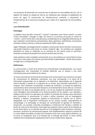 Los proyectos de desarrollo son acciones que se ejecutan en comunidades del Sur, con el
objetivo de mejorar la calidad de vida de sus habitantes (por ejemplo, la habilitación de
pozos de agua; la construcción de infraestructuras sanitarias y educativas; el
fortalecimiento de la estructura productiva por medio de la asignación de microcréditos,
etc.).

2.3.2 Comunicación

Etimología:

La palabra viene del latín “comunis”, “común”. Comunicar sería “hacer común”, es decir
“crear comunidad”, comulgar en algo. Por tanto es un proceso de puesta en común (o
“común – unión”) entre dos o más personas, consideradas en su integridad dimensional, en
que comparten conocimientos, pensamientos, ideas, opiniones, sentimientos, sensaciones,
actitudes, deseos, acciones, y diversas experiencias. (Niño; 1994: 35).

Según Wikipedia, etimológicamente la palabra comunicación deriva del latín communicare,
que puede traducirse como poner en común, compartir algo. Se considera una categoría
polisémica en tanto su utilización no es exclusiva de una ciencia social en particular,
teniendo connotaciones propias de la ciencia social de que se trate.

Como podemos notar, la palabra comunicación en su raíz evidencia un conocimiento mutuo
entre dos o más sujetos, los mismos que intercambian subjetividades. Siendo este proceso
el origen de su conceptualización.

Definiciones:

La comunicación a través de la historia fue evolucionando conceptualmente. Las nuevas
investigaciones han trascendido la limitada definición que la reducía a una mera
información para poner énfasis en la cultura.

Un breve recorrido por la historia de las teorías de la comunicación nos muestra el concepto
de comunicación en diferentes momentos: uno que corresponde a la teoría de la
información emparentada con la ingeniería y la cibernética, desarrolladas con la Segunda
Guerra Mundial y basada en el esquema de un emisor que transmite información a un
receptor. Otro momento corresponde al análisis de contenido y el estudio de audiencias,
característicos de la Communication Research, en la Norteamérica de los años 50. Un tercer
momento nos sitúa en las décadas del 60 y 70 con los estudios de inspiración marxista y
corte ideológico que terminaban en la denuncia política de los medios y sus mensajes y
dejaban como lección la expectativa de cambiar el contenido del mensaje como alternativa
para transformar la comunicación. El cuarto y último momento, rico en investigación
empírica y deberes conceptuales, plantea la comunicación en relación con la cultura.
Respaldado con la importante contribución de las ciencias sociales. Especialmente la
antropología y la semiología, el concepto de comunicación ha ganado en densidad y
proyección. Los estudios culturales (sociológicos e históricos) han llevado a redefinir el
punto de vista de las discusiones. Esta etapa que podemos situar a partir de la décadas de
los 80 hasta ahora, es un período fecundo en la investigación sobre industrias culturales,
procesos y prácticas de comunicación popular. Este desplazamiento supone la creación de
un nuevo objeto de análisis: el sujeto de la recepción como actor social, agente dinámico y ya
no como un receptáculo vacío a ser llenado por el mensaje del emisor, ni como víctima
indefensa de la manipulación todopoderosa de los mass media (Ulloa; 1994:45).



                                                                               9|Página
 