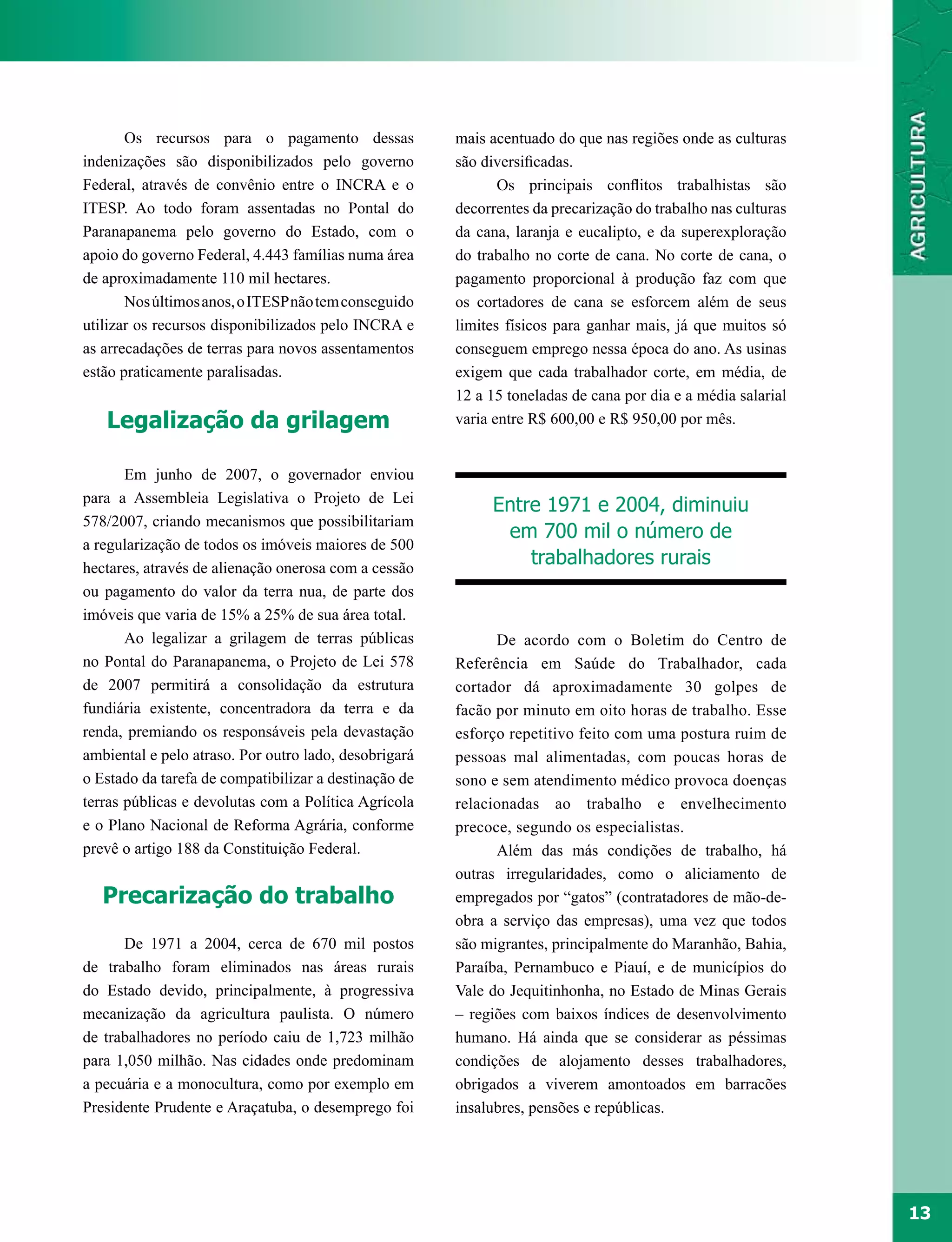Os recursos para o pagamento dessas             mais acentuado do que nas regiões onde as culturas
indenizações são disponibilizados pelo governo         são diversificadas.
Federal, através de convênio entre o INCRA e o                Os principais conflitos trabalhistas são
ITESP. Ao todo foram assentadas no Pontal do           decorrentes da precarização do trabalho nas culturas
Paranapanema pelo governo do Estado, com o             da cana, laranja e eucalipto, e da superexploração
apoio do governo Federal, 4.443 famílias numa área     do trabalho no corte de cana. No corte de cana, o
de aproximadamente 110 mil hectares.                   pagamento proporcional à produção faz com que
       Nos últimos anos, o ITESP não tem conseguido    os cortadores de cana se esforcem além de seus
utilizar os recursos disponibilizados pelo INCRA e     limites físicos para ganhar mais, já que muitos só
as arrecadações de terras para novos assentamentos     conseguem emprego nessa época do ano. As usinas
estão praticamente paralisadas.                        exigem que cada trabalhador corte, em média, de
                                                       12 a 15 toneladas de cana por dia e a média salarial
   Legalização da grilagem                             varia entre R$ 600,00 e R$ 950,00 por mês.


       Em junho de 2007, o governador enviou
para a Assembleia Legislativa o Projeto de Lei
                                                            Entre 1971 e 2004, diminuiu
578/2007, criando mecanismos que possibilitariam
                                                             em 700 mil o número de
a regularização de todos os imóveis maiores de 500
hectares, através de alienação onerosa com a cessão
                                                                trabalhadores rurais
ou pagamento do valor da terra nua, de parte dos
imóveis que varia de 15% a 25% de sua área total.
       Ao legalizar a grilagem de terras públicas            De acordo com o Boletim do Centro de
no Pontal do Paranapanema, o Projeto de Lei 578        Referência em Saúde do Trabalhador, cada
de 2007 permitirá a consolidação da estrutura          cortador dá aproximadamente 30 golpes de
fundiária existente, concentradora da terra e da       facão por minuto em oito horas de trabalho. Esse
renda, premiando os responsáveis pela devastação       esforço repetitivo feito com uma postura ruim de
ambiental e pelo atraso. Por outro lado, desobrigará   pessoas mal alimentadas, com poucas horas de
o Estado da tarefa de compatibilizar a destinação de   sono e sem atendimento médico provoca doenças
terras públicas e devolutas com a Política Agrícola    relacionadas ao trabalho e envelhecimento
e o Plano Nacional de Reforma Agrária, conforme        precoce, segundo os especialistas.
prevê o artigo 188 da Constituição Federal.                  Além das más condições de trabalho, há
                                                       outras irregularidades, como o aliciamento de
   Precarização do trabalho                            empregados por “gatos” (contratadores de mão-de-
                                                       obra a serviço das empresas), uma vez que todos
      De 1971 a 2004, cerca de 670 mil postos          são migrantes, principalmente do Maranhão, Bahia,
de trabalho foram eliminados nas áreas rurais          Paraíba, Pernambuco e Piauí, e de municípios do
do Estado devido, principalmente, à progressiva        Vale do Jequitinhonha, no Estado de Minas Gerais
mecanização da agricultura paulista. O número          – regiões com baixos índices de desenvolvimento
de trabalhadores no período caiu de 1,723 milhão       humano. Há ainda que se considerar as péssimas
para 1,050 milhão. Nas cidades onde predominam         condições de alojamento desses trabalhadores,
a pecuária e a monocultura, como por exemplo em        obrigados a viverem amontoados em barracões
Presidente Prudente e Araçatuba, o desemprego foi      insalubres, pensões e repúblicas.




                                                                                                              13
 