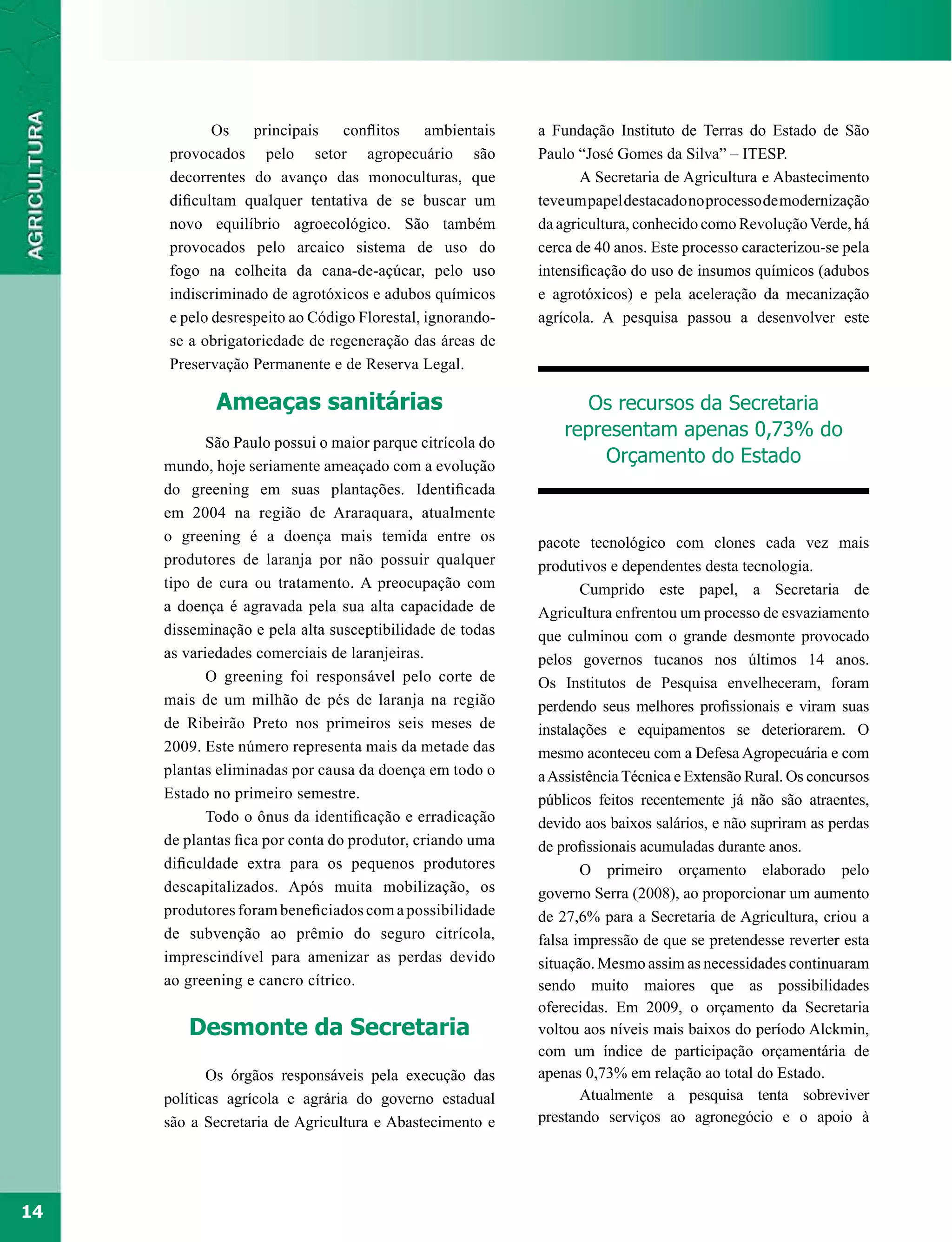 Os    principais    conflitos    ambientais    a Fundação Instituto de Terras do Estado de São
     provocados pelo setor agropecuário são                Paulo “José Gomes da Silva” – ITESP.
     decorrentes do avanço das monoculturas, que                  A Secretaria de Agricultura e Abastecimento
     dificultam qualquer tentativa de se buscar um         teve um papel destacado no processo de modernização
     novo equilíbrio agroecológico. São também             da agricultura, conhecido como Revolução Verde, há
     provocados pelo arcaico sistema de uso do             cerca de 40 anos. Este processo caracterizou-se pela
     fogo na colheita da cana-de-açúcar, pelo uso          intensificação do uso de insumos químicos (adubos
     indiscriminado de agrotóxicos e adubos químicos       e agrotóxicos) e pela aceleração da mecanização
     e pelo desrespeito ao Código Florestal, ignorando-    agrícola. A pesquisa passou a desenvolver este
     se a obrigatoriedade de regeneração das áreas de
     Preservação Permanente e de Reserva Legal.

             Ameaças sanitárias                                   Os recursos da Secretaria
                                                               representam apenas 0,73% do
            São Paulo possui o maior parque citrícola do
     mundo, hoje seriamente ameaçado com a evolução
                                                                   Orçamento do Estado
     do greening em suas plantações. Identificada
     em 2004 na região de Araraquara, atualmente
     o greening é a doença mais temida entre os            pacote tecnológico com clones cada vez mais
     produtores de laranja por não possuir qualquer        produtivos e dependentes desta tecnologia.
     tipo de cura ou tratamento. A preocupação com                Cumprido este papel, a Secretaria de
     a doença é agravada pela sua alta capacidade de       Agricultura enfrentou um processo de esvaziamento
     disseminação e pela alta susceptibilidade de todas    que culminou com o grande desmonte provocado
     as variedades comerciais de laranjeiras.              pelos governos tucanos nos últimos 14 anos.
            O greening foi responsável pelo corte de       Os Institutos de Pesquisa envelheceram, foram
     mais de um milhão de pés de laranja na região         perdendo seus melhores profissionais e viram suas
     de Ribeirão Preto nos primeiros seis meses de         instalações e equipamentos se deteriorarem. O
     2009. Este número representa mais da metade das       mesmo aconteceu com a Defesa Agropecuária e com
     plantas eliminadas por causa da doença em todo o      a Assistência Técnica e Extensão Rural. Os concursos
     Estado no primeiro semestre.                          públicos feitos recentemente já não são atraentes,
            Todo o ônus da identificação e erradicação     devido aos baixos salários, e não supriram as perdas
     de plantas fica por conta do produtor, criando uma    de profissionais acumuladas durante anos.
     dificuldade extra para os pequenos produtores                O primeiro orçamento elaborado pelo
     descapitalizados. Após muita mobilização, os          governo Serra (2008), ao proporcionar um aumento
     produtores foram beneficiados com a possibilidade     de 27,6% para a Secretaria de Agricultura, criou a
     de subvenção ao prêmio do seguro citrícola,           falsa impressão de que se pretendesse reverter esta
     imprescindível para amenizar as perdas devido         situação. Mesmo assim as necessidades continuaram
     ao greening e cancro cítrico.                         sendo muito maiores que as possibilidades
                                                           oferecidas. Em 2009, o orçamento da Secretaria
        Desmonte da Secretaria                             voltou aos níveis mais baixos do período Alckmin,
                                                           com um índice de participação orçamentária de
            Os órgãos responsáveis pela execução das       apenas 0,73% em relação ao total do Estado.
     políticas agrícola e agrária do governo estadual             Atualmente a pesquisa tenta sobreviver
     são a Secretaria de Agricultura e Abastecimento e     prestando serviços ao agronegócio e o apoio à




14
 