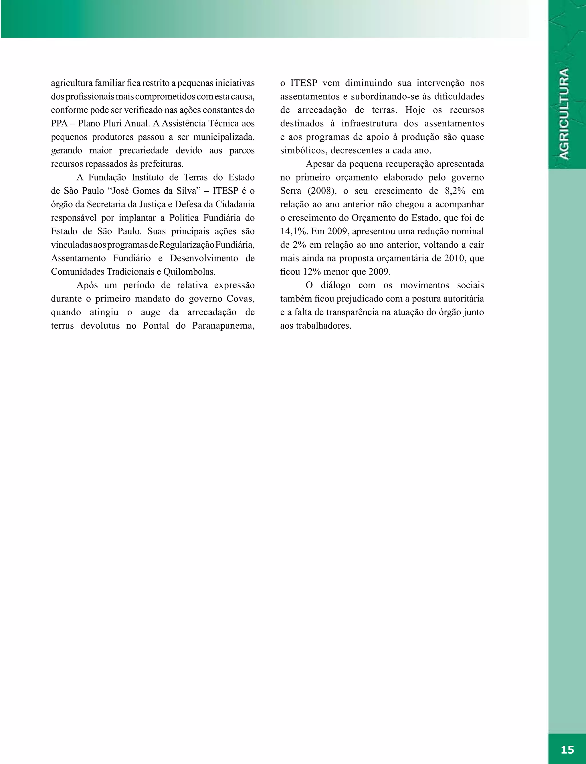 agricultura familiar fica restrito a pequenas iniciativas   o ITESP vem diminuindo sua intervenção nos
dos profissionais mais comprometidos com esta causa,        assentamentos e subordinando-se às dificuldades
conforme pode ser verificado nas ações constantes do        de arrecadação de terras. Hoje os recursos
PPA – Plano Pluri Anual. A Assistência Técnica aos          destinados à infraestrutura dos assentamentos
pequenos produtores passou a ser municipalizada,            e aos programas de apoio à produção são quase
gerando maior precariedade devido aos parcos                simbólicos, decrescentes a cada ano.
recursos repassados às prefeituras.                                Apesar da pequena recuperação apresentada
       A Fundação Instituto de Terras do Estado             no primeiro orçamento elaborado pelo governo
de São Paulo “José Gomes da Silva” – ITESP é o              Serra (2008), o seu crescimento de 8,2% em
órgão da Secretaria da Justiça e Defesa da Cidadania        relação ao ano anterior não chegou a acompanhar
responsável por implantar a Política Fundiária do           o crescimento do Orçamento do Estado, que foi de
Estado de São Paulo. Suas principais ações são              14,1%. Em 2009, apresentou uma redução nominal
vinculadas aos programas de Regularização Fundiária,        de 2% em relação ao ano anterior, voltando a cair
Assentamento Fundiário e Desenvolvimento de                 mais ainda na proposta orçamentária de 2010, que
Comunidades Tradicionais e Quilombolas.                     ficou 12% menor que 2009.
       Após um período de relativa expressão                       O diálogo com os movimentos sociais
durante o primeiro mandato do governo Covas,                também ficou prejudicado com a postura autoritária
quando atingiu o auge da arrecadação de                     e a falta de transparência na atuação do órgão junto
terras devolutas no Pontal do Paranapanema,                 aos trabalhadores.




                                                                                                                   15
 