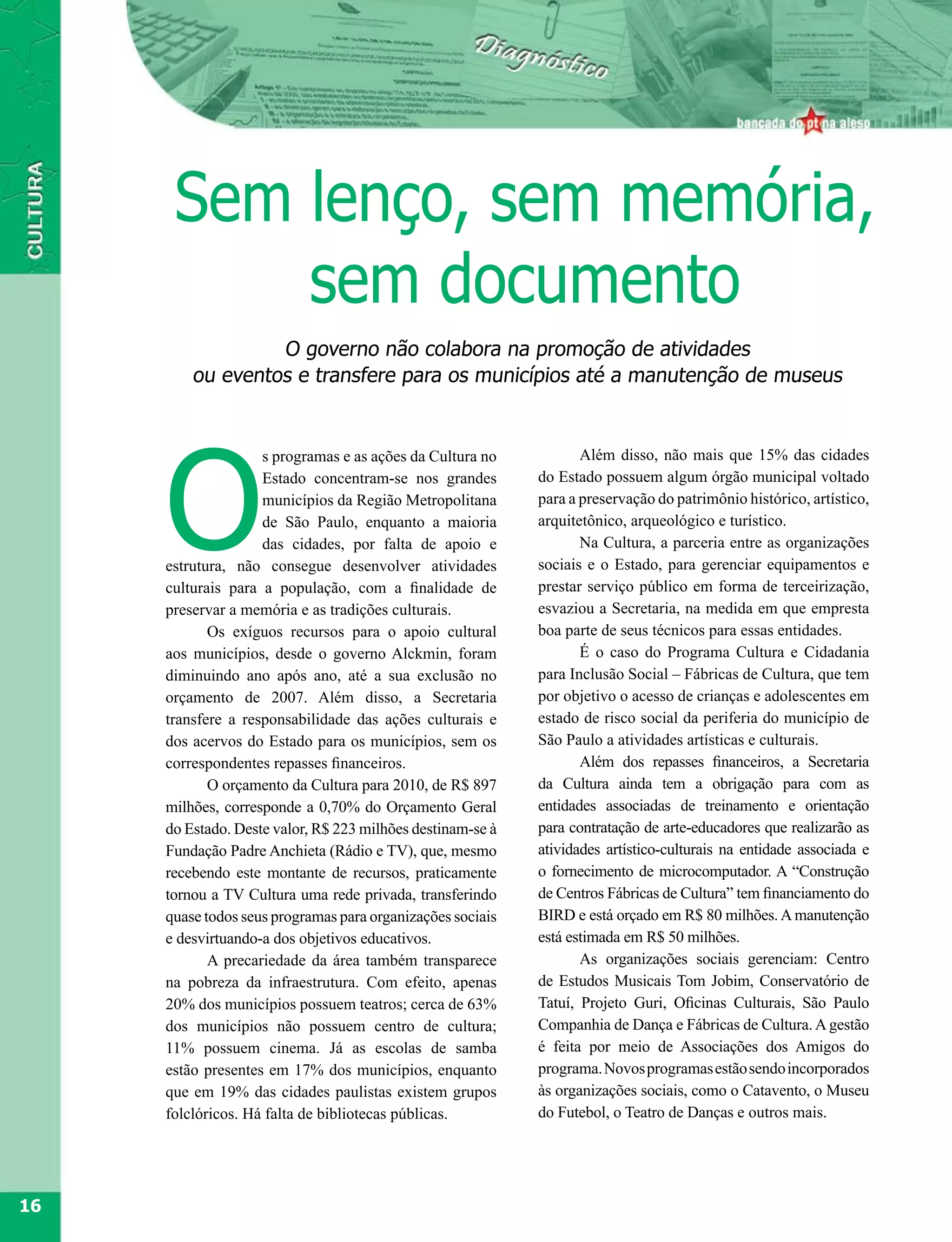 Sem lenço, sem memória,
          sem documento
                  O governo não colabora na promoção de atividades
         ou eventos e transfere para os municípios até a manutenção de museus




     O
                    s programas e as ações da Cultura no           Além disso, não mais que 15% das cidades
                    Estado concentram-se nos grandes        do Estado possuem algum órgão municipal voltado
                    municípios da Região Metropolitana      para a preservação do patrimônio histórico, artístico,
                    de São Paulo, enquanto a maioria        arquitetônico, arqueológico e turístico.
                    das cidades, por falta de apoio e              Na Cultura, a parceria entre as organizações
     estrutura, não consegue desenvolver atividades         sociais e o Estado, para gerenciar equipamentos e
     culturais para a população, com a finalidade de        prestar serviço público em forma de terceirização,
     preservar a memória e as tradições culturais.          esvaziou a Secretaria, na medida em que empresta
            Os exíguos recursos para o apoio cultural       boa parte de seus técnicos para essas entidades.
     aos municípios, desde o governo Alckmin, foram                É o caso do Programa Cultura e Cidadania
     diminuindo ano após ano, até a sua exclusão no         para Inclusão Social – Fábricas de Cultura, que tem
     orçamento de 2007. Além disso, a Secretaria            por objetivo o acesso de crianças e adolescentes em
     transfere a responsabilidade das ações culturais e     estado de risco social da periferia do município de
     dos acervos do Estado para os municípios, sem os       São Paulo a atividades artísticas e culturais.
     correspondentes repasses financeiros.                         Além dos repasses financeiros, a Secretaria
            O orçamento da Cultura para 2010, de R$ 897     da Cultura ainda tem a obrigação para com as
     milhões, corresponde a 0,70% do Orçamento Geral        entidades associadas de treinamento e orientação
     do Estado. Deste valor, R$ 223 milhões destinam-se à   para contratação de arte-educadores que realizarão as
     Fundação Padre Anchieta (Rádio e TV), que, mesmo       atividades artístico-culturais na entidade associada e
     recebendo este montante de recursos, praticamente      o fornecimento de microcomputador. A “Construção
     tornou a TV Cultura uma rede privada, transferindo     de Centros Fábricas de Cultura” tem financiamento do
     quase todos seus programas para organizações sociais   BIRD e está orçado em R$ 80 milhões. A manutenção
     e desvirtuando-a dos objetivos educativos.             está estimada em R$ 50 milhões.
            A precariedade da área também transparece              As organizações sociais gerenciam: Centro
     na pobreza da infraestrutura. Com efeito, apenas       de Estudos Musicais Tom Jobim, Conservatório de
     20% dos municípios possuem teatros; cerca de 63%       Tatuí, Projeto Guri, Oficinas Culturais, São Paulo
     dos municípios não possuem centro de cultura;          Companhia de Dança e Fábricas de Cultura. A gestão
     11% possuem cinema. Já as escolas de samba             é feita por meio de Associações dos Amigos do
     estão presentes em 17% dos municípios, enquanto        programa. Novos programas estão sendo incorporados
     que em 19% das cidades paulistas existem grupos        às organizações sociais, como o Catavento, o Museu
     folclóricos. Há falta de bibliotecas públicas.         do Futebol, o Teatro de Danças e outros mais.




16
 