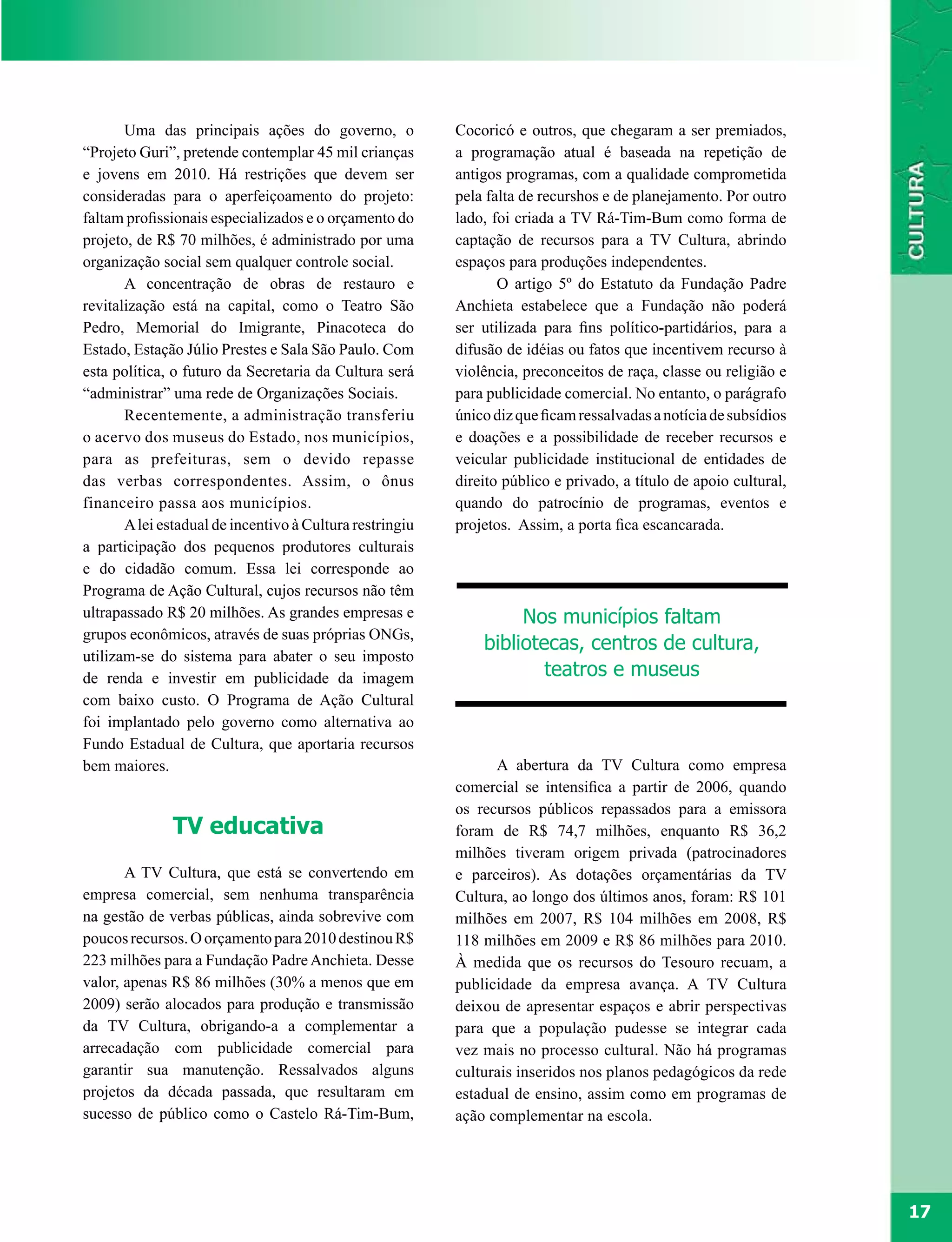 Uma das principais ações do governo, o             Cocoricó e outros, que chegaram a ser premiados,
“Projeto Guri”, pretende contemplar 45 mil crianças       a programação atual é baseada na repetição de
e jovens em 2010. Há restrições que devem ser             antigos programas, com a qualidade comprometida
consideradas para o aperfeiçoamento do projeto:           pela falta de recurshos e de planejamento. Por outro
faltam profissionais especializados e o orçamento do      lado, foi criada a TV Rá-Tim-Bum como forma de
projeto, de R$ 70 milhões, é administrado por uma         captação de recursos para a TV Cultura, abrindo
organização social sem qualquer controle social.          espaços para produções independentes.
       A concentração de obras de restauro e                     O artigo 5º do Estatuto da Fundação Padre
revitalização está na capital, como o Teatro São          Anchieta estabelece que a Fundação não poderá
Pedro, Memorial do Imigrante, Pinacoteca do               ser utilizada para fins político-partidários, para a
Estado, Estação Júlio Prestes e Sala São Paulo. Com       difusão de idéias ou fatos que incentivem recurso à
esta política, o futuro da Secretaria da Cultura será     violência, preconceitos de raça, classe ou religião e
“administrar” uma rede de Organizações Sociais.           para publicidade comercial. No entanto, o parágrafo
       Recentemente, a administração transferiu           único diz que ficam ressalvadas a notícia de subsídios
o acervo dos museus do Estado, nos municípios,            e doações e a possibilidade de receber recursos e
para as prefeituras, sem o devido repasse                 veicular publicidade institucional de entidades de
das verbas correspondentes. Assim, o ônus                 direito público e privado, a título de apoio cultural,
financeiro passa aos municípios.                          quando do patrocínio de programas, eventos e
       A lei estadual de incentivo à Cultura restringiu   projetos. Assim, a porta fica escancarada.
a participação dos pequenos produtores culturais
e do cidadão comum. Essa lei corresponde ao
Programa de Ação Cultural, cujos recursos não têm
ultrapassado R$ 20 milhões. As grandes empresas e                  Nos municípios faltam
grupos econômicos, através de suas próprias ONGs,
                                                              bibliotecas, centros de cultura,
utilizam-se do sistema para abater o seu imposto
de renda e investir em publicidade da imagem                          teatros e museus
com baixo custo. O Programa de Ação Cultural
foi implantado pelo governo como alternativa ao
Fundo Estadual de Cultura, que aportaria recursos
bem maiores.                                                    A abertura da TV Cultura como empresa
                                                          comercial se intensifica a partir de 2006, quando
                                                          os recursos públicos repassados para a emissora
              TV educativa                                foram de R$ 74,7 milhões, enquanto R$ 36,2
                                                          milhões tiveram origem privada (patrocinadores
       A TV Cultura, que está se convertendo em           e parceiros). As dotações orçamentárias da TV
empresa comercial, sem nenhuma transparência              Cultura, ao longo dos últimos anos, foram: R$ 101
na gestão de verbas públicas, ainda sobrevive com         milhões em 2007, R$ 104 milhões em 2008, R$
poucos recursos. O orçamento para 2010 destinou R$        118 milhões em 2009 e R$ 86 milhões para 2010.
223 milhões para a Fundação Padre Anchieta. Desse         À medida que os recursos do Tesouro recuam, a
valor, apenas R$ 86 milhões (30% a menos que em           publicidade da empresa avança. A TV Cultura
2009) serão alocados para produção e transmissão          deixou de apresentar espaços e abrir perspectivas
da TV Cultura, obrigando-a a complementar a               para que a população pudesse se integrar cada
arrecadação com publicidade comercial para                vez mais no processo cultural. Não há programas
garantir sua manutenção. Ressalvados alguns               culturais inseridos nos planos pedagógicos da rede
projetos da década passada, que resultaram em             estadual de ensino, assim como em programas de
sucesso de público como o Castelo Rá-Tim-Bum,             ação complementar na escola.




                                                                                                                   17
 