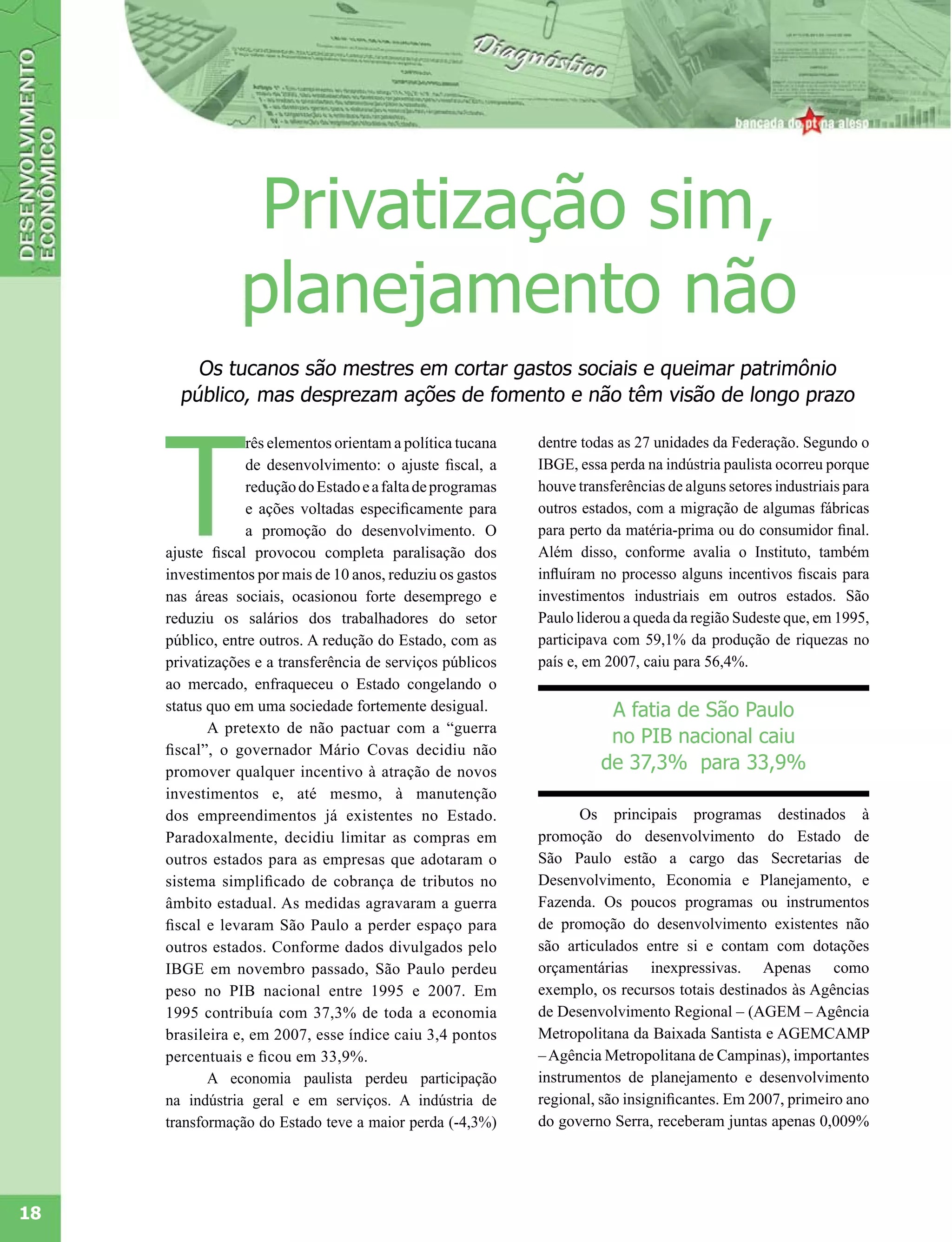 Privatização sim,
                 planejamento não
         Os tucanos são mestres em cortar gastos sociais e queimar patrimônio
       público, mas desprezam ações de fomento e não têm visão de longo prazo




     T
                  rês elementos orientam a política tucana   dentre todas as 27 unidades da Federação. Segundo o
                  de desenvolvimento: o ajuste fiscal, a     IBGE, essa perda na indústria paulista ocorreu porque
                  redução do Estado e a falta de programas   houve transferências de alguns setores industriais para
                  e ações voltadas especificamente para      outros estados, com a migração de algumas fábricas
                  a promoção do desenvolvimento. O           para perto da matéria-prima ou do consumidor final.
     ajuste fiscal provocou completa paralisação dos         Além disso, conforme avalia o Instituto, também
     investimentos por mais de 10 anos, reduziu os gastos    influíram no processo alguns incentivos fiscais para
     nas áreas sociais, ocasionou forte desemprego e         investimentos industriais em outros estados. São
     reduziu os salários dos trabalhadores do setor          Paulo liderou a queda da região Sudeste que, em 1995,
     público, entre outros. A redução do Estado, com as      participava com 59,1% da produção de riquezas no
     privatizações e a transferência de serviços públicos    país e, em 2007, caiu para 56,4%.
     ao mercado, enfraqueceu o Estado congelando o
     status quo em uma sociedade fortemente desigual.                   A fatia de São Paulo
            A pretexto de não pactuar com a “guerra
                                                                        no PIB nacional caiu
     fiscal”, o governador Mário Covas decidiu não
     promover qualquer incentivo à atração de novos                    de 37,3% para 33,9%
     investimentos e, até mesmo, à manutenção
     dos empreendimentos já existentes no Estado.                  Os principais programas destinados à
     Paradoxalmente, decidiu limitar as compras em           promoção do desenvolvimento do Estado de
     outros estados para as empresas que adotaram o          São Paulo estão a cargo das Secretarias de
     sistema simplificado de cobrança de tributos no         Desenvolvimento, Economia e Planejamento, e
     âmbito estadual. As medidas agravaram a guerra          Fazenda. Os poucos programas ou instrumentos
     fiscal e levaram São Paulo a perder espaço para         de promoção do desenvolvimento existentes não
     outros estados. Conforme dados divulgados pelo          são articulados entre si e contam com dotações
     IBGE em novembro passado, São Paulo perdeu              orçamentárias inexpressivas. Apenas como
     peso no PIB nacional entre 1995 e 2007. Em              exemplo, os recursos totais destinados às Agências
     1995 contribuía com 37,3% de toda a economia            de Desenvolvimento Regional – (AGEM – Agência
     brasileira e, em 2007, esse índice caiu 3,4 pontos      Metropolitana da Baixada Santista e AGEMCAMP
     percentuais e ficou em 33,9%.                           – Agência Metropolitana de Campinas), importantes
            A economia paulista perdeu participação          instrumentos de planejamento e desenvolvimento
     na indústria geral e em serviços. A indústria de        regional, são insignificantes. Em 2007, primeiro ano
     transformação do Estado teve a maior perda (-4,3%)      do governo Serra, receberam juntas apenas 0,009%




18
 