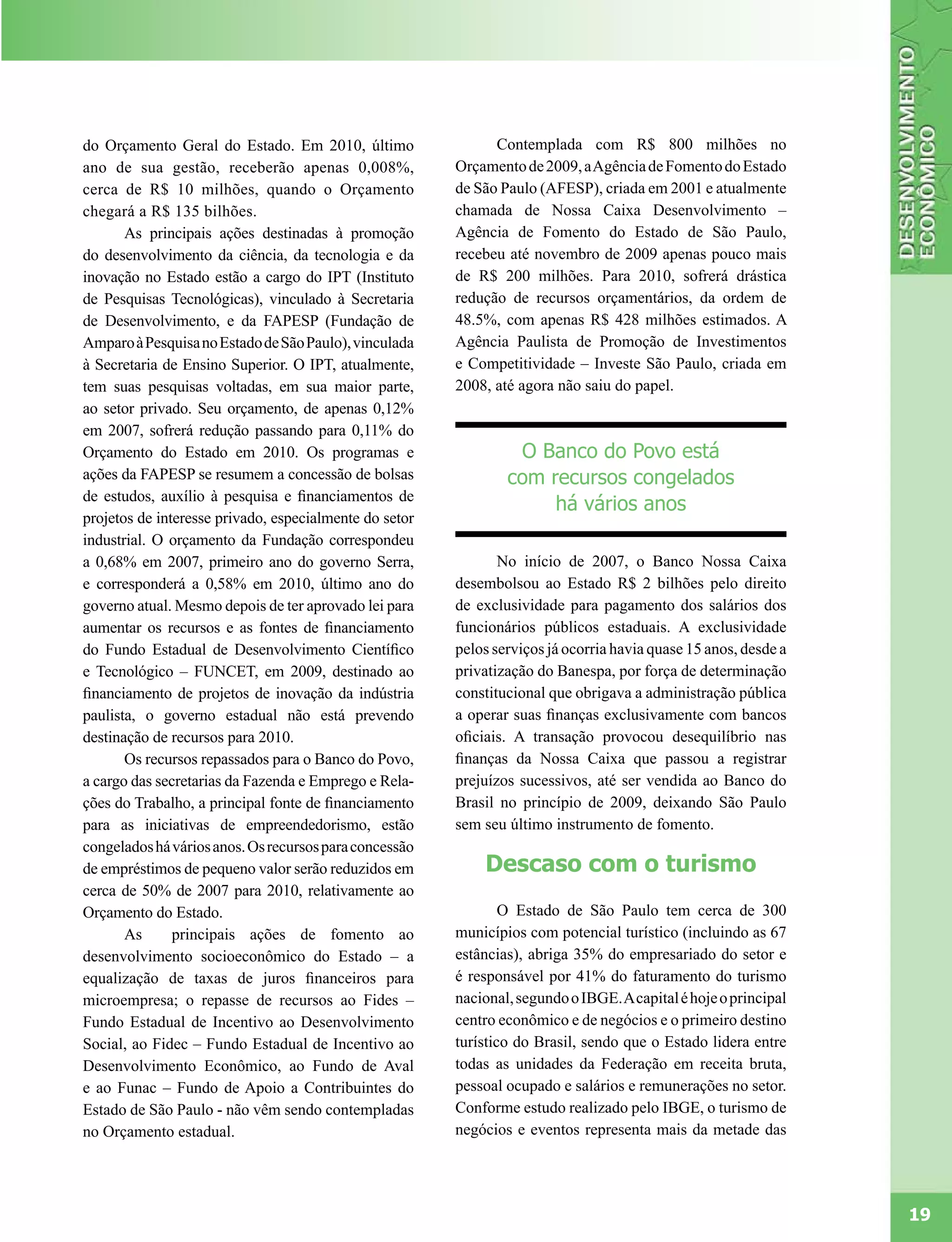 do Orçamento Geral do Estado. Em 2010, último                 Contemplada com R$ 800 milhões no
ano de sua gestão, receberão apenas 0,008%,             Orçamento de 2009, a Agência de Fomento do Estado
cerca de R$ 10 milhões, quando o Orçamento              de São Paulo (AFESP), criada em 2001 e atualmente
chegará a R$ 135 bilhões.                               chamada de Nossa Caixa Desenvolvimento –
       As principais ações destinadas à promoção        Agência de Fomento do Estado de São Paulo,
do desenvolvimento da ciência, da tecnologia e da       recebeu até novembro de 2009 apenas pouco mais
inovação no Estado estão a cargo do IPT (Instituto      de R$ 200 milhões. Para 2010, sofrerá drástica
de Pesquisas Tecnológicas), vinculado à Secretaria      redução de recursos orçamentários, da ordem de
de Desenvolvimento, e da FAPESP (Fundação de            48.5%, com apenas R$ 428 milhões estimados. A
Amparo à Pesquisa no Estado de São Paulo), vinculada    Agência Paulista de Promoção de Investimentos
à Secretaria de Ensino Superior. O IPT, atualmente,     e Competitividade – Investe São Paulo, criada em
tem suas pesquisas voltadas, em sua maior parte,        2008, até agora não saiu do papel.
ao setor privado. Seu orçamento, de apenas 0,12%
em 2007, sofrerá redução passando para 0,11% do
Orçamento do Estado em 2010. Os programas e                      O Banco do Povo está
ações da FAPESP se resumem a concessão de bolsas                com recursos congelados
de estudos, auxílio à pesquisa e financiamentos de
                                                                     há vários anos
projetos de interesse privado, especialmente do setor
industrial. O orçamento da Fundação correspondeu
a 0,68% em 2007, primeiro ano do governo Serra,                No início de 2007, o Banco Nossa Caixa
e corresponderá a 0,58% em 2010, último ano do          desembolsou ao Estado R$ 2 bilhões pelo direito
governo atual. Mesmo depois de ter aprovado lei para    de exclusividade para pagamento dos salários dos
aumentar os recursos e as fontes de financiamento       funcionários públicos estaduais. A exclusividade
do Fundo Estadual de Desenvolvimento Científico         pelos serviços já ocorria havia quase 15 anos, desde a
e Tecnológico – FUNCET, em 2009, destinado ao           privatização do Banespa, por força de determinação
financiamento de projetos de inovação da indústria      constitucional que obrigava a administração pública
paulista, o governo estadual não está prevendo          a operar suas finanças exclusivamente com bancos
destinação de recursos para 2010.                       oficiais. A transação provocou desequilíbrio nas
       Os recursos repassados para o Banco do Povo,     finanças da Nossa Caixa que passou a registrar
a cargo das secretarias da Fazenda e Emprego e Rela-    prejuízos sucessivos, até ser vendida ao Banco do
ções do Trabalho, a principal fonte de financiamento    Brasil no princípio de 2009, deixando São Paulo
para as iniciativas de empreendedorismo, estão          sem seu último instrumento de fomento.
congelados há vários anos. Os recursos para concessão
de empréstimos de pequeno valor serão reduzidos em          Descaso com o turismo
cerca de 50% de 2007 para 2010, relativamente ao
Orçamento do Estado.                                            O Estado de São Paulo tem cerca de 300
       As      principais ações de fomento ao           municípios com potencial turístico (incluindo as 67
desenvolvimento socioeconômico do Estado – a            estâncias), abriga 35% do empresariado do setor e
equalização de taxas de juros financeiros para          é responsável por 41% do faturamento do turismo
microempresa; o repasse de recursos ao Fides –          nacional, segundo o IBGE. A capital é hoje o principal
Fundo Estadual de Incentivo ao Desenvolvimento          centro econômico e de negócios e o primeiro destino
Social, ao Fidec – Fundo Estadual de Incentivo ao       turístico do Brasil, sendo que o Estado lidera entre
Desenvolvimento Econômico, ao Fundo de Aval             todas as unidades da Federação em receita bruta,
e ao Funac – Fundo de Apoio a Contribuintes do          pessoal ocupado e salários e remunerações no setor.
Estado de São Paulo - não vêm sendo contempladas        Conforme estudo realizado pelo IBGE, o turismo de
no Orçamento estadual.                                  negócios e eventos representa mais da metade das




                                                                                                                 19
 