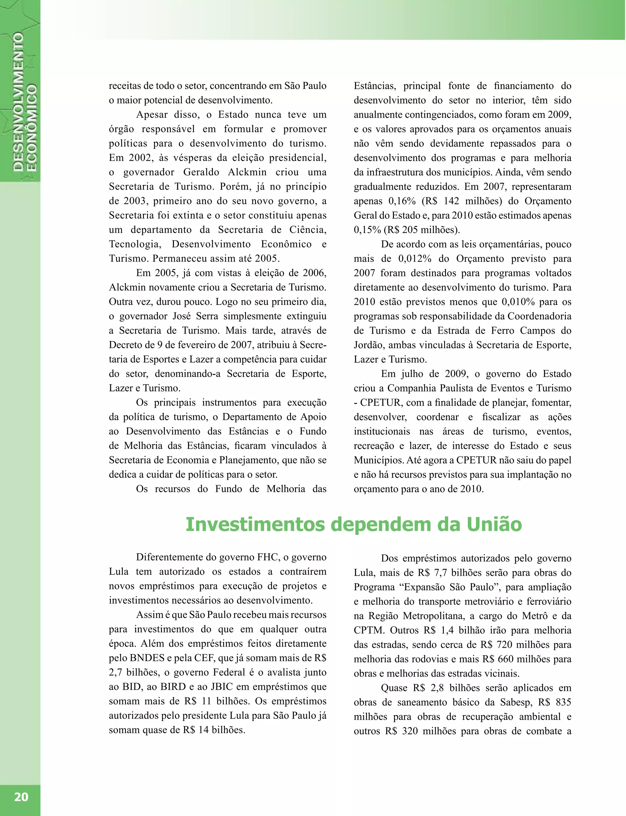 receitas de todo o setor, concentrando em São Paulo    Estâncias, principal fonte de financiamento do
     o maior potencial de desenvolvimento.                  desenvolvimento do setor no interior, têm sido
            Apesar disso, o Estado nunca teve um            anualmente contingenciados, como foram em 2009,
     órgão responsável em formular e promover               e os valores aprovados para os orçamentos anuais
     políticas para o desenvolvimento do turismo.           não vêm sendo devidamente repassados para o
     Em 2002, às vésperas da eleição presidencial,          desenvolvimento dos programas e para melhoria
     o governador Geraldo Alckmin criou uma                 da infraestrutura dos municípios. Ainda, vêm sendo
     Secretaria de Turismo. Porém, já no princípio          gradualmente reduzidos. Em 2007, representaram
     de 2003, primeiro ano do seu novo governo, a           apenas 0,16% (R$ 142 milhões) do Orçamento
     Secretaria foi extinta e o setor constituiu apenas     Geral do Estado e, para 2010 estão estimados apenas
     um departamento da Secretaria de Ciência,              0,15% (R$ 205 milhões).
     Tecnologia, Desenvolvimento Econômico e                       De acordo com as leis orçamentárias, pouco
     Turismo. Permaneceu assim até 2005.                    mais de 0,012% do Orçamento previsto para
            Em 2005, já com vistas à eleição de 2006,       2007 foram destinados para programas voltados
     Alckmin novamente criou a Secretaria de Turismo.       diretamente ao desenvolvimento do turismo. Para
     Outra vez, durou pouco. Logo no seu primeiro dia,      2010 estão previstos menos que 0,010% para os
     o governador José Serra simplesmente extinguiu         programas sob responsabilidade da Coordenadoria
     a Secretaria de Turismo. Mais tarde, através de        de Turismo e da Estrada de Ferro Campos do
     Decreto de 9 de fevereiro de 2007, atribuiu à Secre-   Jordão, ambas vinculadas à Secretaria de Esporte,
     taria de Esportes e Lazer a competência para cuidar    Lazer e Turismo.
     do setor, denominando-a Secretaria de Esporte,                Em julho de 2009, o governo do Estado
     Lazer e Turismo.                                       criou a Companhia Paulista de Eventos e Turismo
            Os principais instrumentos para execução        - CPETUR, com a finalidade de planejar, fomentar,
     da política de turismo, o Departamento de Apoio        desenvolver, coordenar e fiscalizar as ações
     ao Desenvolvimento das Estâncias e o Fundo             institucionais nas áreas de turismo, eventos,
     de Melhoria das Estâncias, ficaram vinculados à        recreação e lazer, de interesse do Estado e seus
     Secretaria de Economia e Planejamento, que não se      Municípios. Até agora a CPETUR não saiu do papel
     dedica a cuidar de políticas para o setor.             e não há recursos previstos para sua implantação no
            Os recursos do Fundo de Melhoria das            orçamento para o ano de 2010.


                       Investimentos dependem da União
           Diferentemente do governo FHC, o governo               Dos empréstimos autorizados pelo governo
     Lula tem autorizado os estados a contraírem            Lula, mais de R$ 7,7 bilhões serão para obras do
     novos empréstimos para execução de projetos e          Programa “Expansão São Paulo”, para ampliação
     investimentos necessários ao desenvolvimento.          e melhoria do transporte metroviário e ferroviário
           Assim é que São Paulo recebeu mais recursos      na Região Metropolitana, a cargo do Metrô e da
     para investimentos do que em qualquer outra            CPTM. Outros R$ 1,4 bilhão irão para melhoria
     época. Além dos empréstimos feitos diretamente         das estradas, sendo cerca de R$ 720 milhões para
     pelo BNDES e pela CEF, que já somam mais de R$         melhoria das rodovias e mais R$ 660 milhões para
     2,7 bilhões, o governo Federal é o avalista junto      obras e melhorias das estradas vicinais.
     ao BID, ao BIRD e ao JBIC em empréstimos que                 Quase R$ 2,8 bilhões serão aplicados em
     somam mais de R$ 11 bilhões. Os empréstimos            obras de saneamento básico da Sabesp, R$ 835
     autorizados pelo presidente Lula para São Paulo já     milhões para obras de recuperação ambiental e
     somam quase de R$ 14 bilhões.                          outros R$ 320 milhões para obras de combate a




20
 