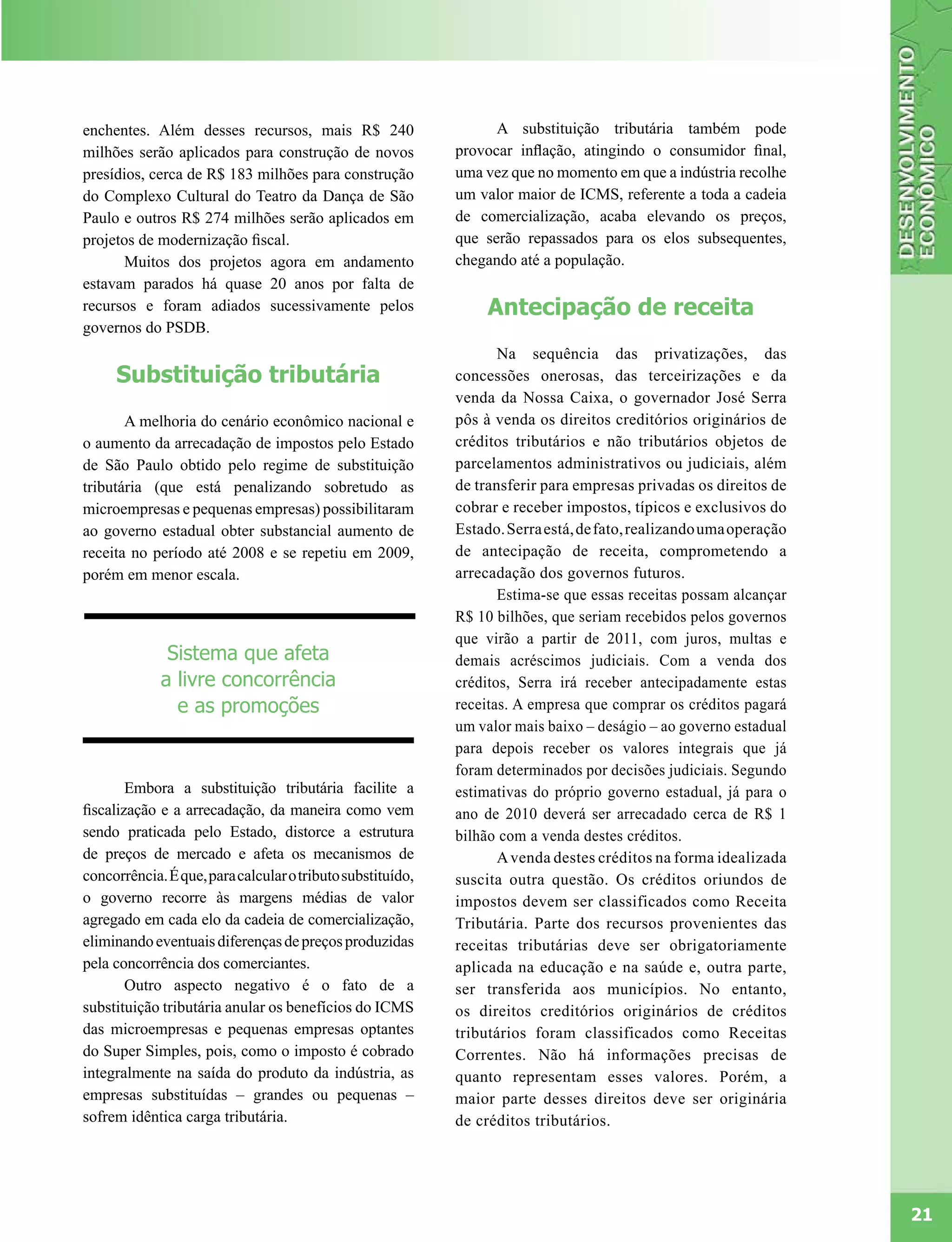 enchentes. Além desses recursos, mais R$ 240                      A substituição tributária também pode
milhões serão aplicados para construção de novos            provocar inflação, atingindo o consumidor final,
presídios, cerca de R$ 183 milhões para construção          uma vez que no momento em que a indústria recolhe
do Complexo Cultural do Teatro da Dança de São              um valor maior de ICMS, referente a toda a cadeia
Paulo e outros R$ 274 milhões serão aplicados em            de comercialização, acaba elevando os preços,
projetos de modernização fiscal.                            que serão repassados para os elos subsequentes,
      Muitos dos projetos agora em andamento                chegando até a população.
estavam parados há quase 20 anos por falta de
recursos e foram adiados sucessivamente pelos                    Antecipação de receita
governos do PSDB.
                                                                   Na sequência das privatizações, das
     Substituição tributária                                concessões onerosas, das terceirizações e da
                                                            venda da Nossa Caixa, o governador José Serra
       A melhoria do cenário econômico nacional e           pôs à venda os direitos creditórios originários de
o aumento da arrecadação de impostos pelo Estado            créditos tributários e não tributários objetos de
de São Paulo obtido pelo regime de substituição             parcelamentos administrativos ou judiciais, além
tributária (que está penalizando sobretudo as               de transferir para empresas privadas os direitos de
microempresas e pequenas empresas) possibilitaram           cobrar e receber impostos, típicos e exclusivos do
ao governo estadual obter substancial aumento de            Estado. Serra está, de fato, realizando uma operação
receita no período até 2008 e se repetiu em 2009,           de antecipação de receita, comprometendo a
porém em menor escala.                                      arrecadação dos governos futuros.
                                                                   Estima-se que essas receitas possam alcançar
                                                            R$ 10 bilhões, que seriam recebidos pelos governos
                                                            que virão a partir de 2011, com juros, multas e
              Sistema que afeta                             demais acréscimos judiciais. Com a venda dos
             a livre concorrência                           créditos, Serra irá receber antecipadamente estas
               e as promoções                               receitas. A empresa que comprar os créditos pagará
                                                            um valor mais baixo – deságio – ao governo estadual
                                                            para depois receber os valores integrais que já
                                                            foram determinados por decisões judiciais. Segundo
        Embora a substituição tributária facilite a         estimativas do próprio governo estadual, já para o
fiscalização e a arrecadação, da maneira como vem           ano de 2010 deverá ser arrecadado cerca de R$ 1
sendo praticada pelo Estado, distorce a estrutura           bilhão com a venda destes créditos.
de preços de mercado e afeta os mecanismos de                      A venda destes créditos na forma idealizada
concorrência. É que, para calcular o tributo substituído,   suscita outra questão. Os créditos oriundos de
o governo recorre às margens médias de valor                impostos devem ser classificados como Receita
agregado em cada elo da cadeia de comercialização,          Tributária. Parte dos recursos provenientes das
eliminando eventuais diferenças de preços produzidas        receitas tributárias deve ser obrigatoriamente
pela concorrência dos comerciantes.                         aplicada na educação e na saúde e, outra parte,
        Outro aspecto negativo é o fato de a                ser transferida aos municípios. No entanto,
substituição tributária anular os benefícios do ICMS        os direitos creditórios originários de créditos
das microempresas e pequenas empresas optantes              tributários foram classificados como Receitas
do Super Simples, pois, como o imposto é cobrado            Correntes. Não há informações precisas de
integralmente na saída do produto da indústria, as          quanto representam esses valores. Porém, a
empresas substituídas – grandes ou pequenas –               maior parte desses direitos deve ser originária
sofrem idêntica carga tributária.                           de créditos tributários.




                                                                                                                   21
 