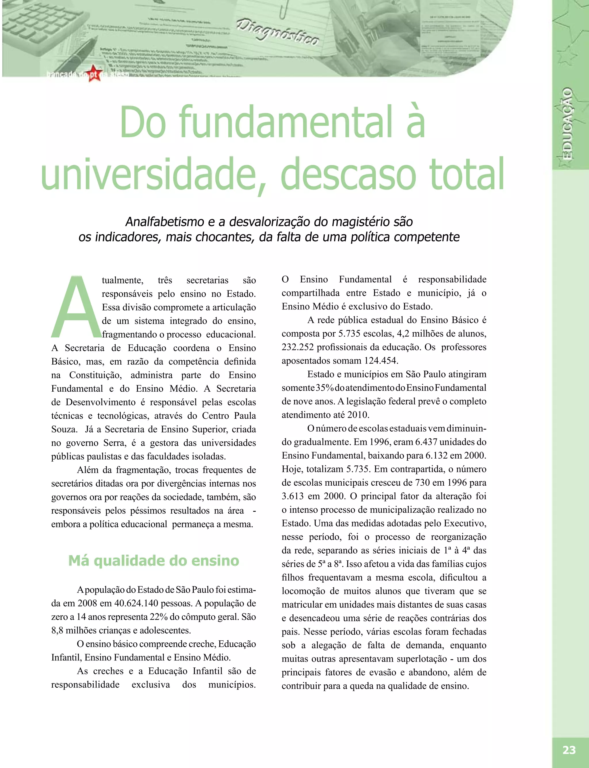 Do fundamental à
universidade, descaso total
               Analfabetismo e a desvalorização do magistério são
      os indicadores, mais chocantes, da falta de uma política competente




A
              tualmente, três secretarias são           O Ensino Fundamental é responsabilidade
              responsáveis pelo ensino no Estado.       compartilhada entre Estado e município, já o
              Essa divisão compromete a articulação     Ensino Médio é exclusivo do Estado.
              de um sistema integrado do ensino,               A rede pública estadual do Ensino Básico é
              fragmentando o processo educacional.      composta por 5.735 escolas, 4,2 milhões de alunos,
A Secretaria de Educação coordena o Ensino              232.252 profissionais da educação. Os professores
Básico, mas, em razão da competência definida           aposentados somam 124.454.
na Constituição, administra parte do Ensino                    Estado e municípios em São Paulo atingiram
Fundamental e do Ensino Médio. A Secretaria             somente 35% do atendimento do Ensino Fundamental
de Desenvolvimento é responsável pelas escolas          de nove anos. A legislação federal prevê o completo
técnicas e tecnológicas, através do Centro Paula        atendimento até 2010.
Souza. Já a Secretaria de Ensino Superior, criada              O número de escolas estaduais vem diminuin-
no governo Serra, é a gestora das universidades         do gradualmente. Em 1996, eram 6.437 unidades do
públicas paulistas e das faculdades isoladas.           Ensino Fundamental, baixando para 6.132 em 2000.
       Além da fragmentação, trocas frequentes de       Hoje, totalizam 5.735. Em contrapartida, o número
secretários ditadas ora por divergências internas nos   de escolas municipais cresceu de 730 em 1996 para
governos ora por reações da sociedade, também, são      3.613 em 2000. O principal fator da alteração foi
responsáveis pelos péssimos resultados na área -        o intenso processo de municipalização realizado no
embora a política educacional permaneça a mesma.        Estado. Uma das medidas adotadas pelo Executivo,
                                                        nesse período, foi o processo de reorganização
                                                        da rede, separando as séries iniciais de 1ª à 4ª das
    Má qualidade do ensino                              séries de 5ª a 8ª. Isso afetou a vida das famílias cujos
                                                        filhos frequentavam a mesma escola, dificultou a
       A população do Estado de São Paulo foi estima-   locomoção de muitos alunos que tiveram que se
da em 2008 em 40.624.140 pessoas. A população de        matricular em unidades mais distantes de suas casas
zero a 14 anos representa 22% do cômputo geral. São     e desencadeou uma série de reações contrárias dos
8,8 milhões crianças e adolescentes.                    pais. Nesse período, várias escolas foram fechadas
       O ensino básico compreende creche, Educação      sob a alegação de falta de demanda, enquanto
Infantil, Ensino Fundamental e Ensino Médio.            muitas outras apresentavam superlotação - um dos
       As creches e a Educação Infantil são de          principais fatores de evasão e abandono, além de
responsabilidade exclusiva dos municípios.              contribuir para a queda na qualidade de ensino.




                                                                                                                   23
 