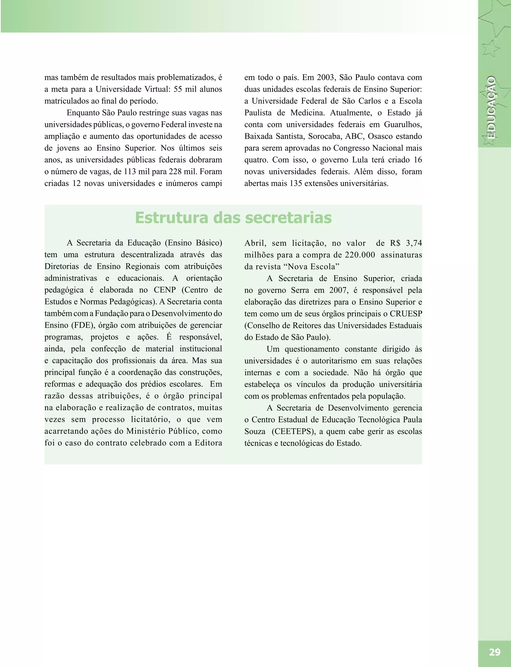 mas também de resultados mais problematizados, é       em todo o país. Em 2003, São Paulo contava com
a meta para a Universidade Virtual: 55 mil alunos      duas unidades escolas federais de Ensino Superior:
matriculados ao final do período.                      a Universidade Federal de São Carlos e a Escola
      Enquanto São Paulo restringe suas vagas nas      Paulista de Medicina. Atualmente, o Estado já
universidades públicas, o governo Federal investe na   conta com universidades federais em Guarulhos,
ampliação e aumento das oportunidades de acesso        Baixada Santista, Sorocaba, ABC, Osasco estando
de jovens ao Ensino Superior. Nos últimos seis         para serem aprovadas no Congresso Nacional mais
anos, as universidades públicas federais dobraram      quatro. Com isso, o governo Lula terá criado 16
o número de vagas, de 113 mil para 228 mil. Foram      novas universidades federais. Além disso, foram
criadas 12 novas universidades e inúmeros campi        abertas mais 135 extensões universitárias.



                          Estrutura das secretarias
      A Secretaria da Educação (Ensino Básico)         Abril, sem licitação, no valor de R$ 3,74
tem uma estrutura descentralizada através das          milhões para a compra de 220.000 assinaturas
Diretorias de Ensino Regionais com atribuições         da revista “Nova Escola”
administrativas e educacionais. A orientação                  A Secretaria de Ensino Superior, criada
pedagógica é elaborada no CENP (Centro de              no governo Serra em 2007, é responsável pela
Estudos e Normas Pedagógicas). A Secretaria conta      elaboração das diretrizes para o Ensino Superior e
também com a Fundação para o Desenvolvimento do        tem como um de seus órgãos principais o CRUESP
Ensino (FDE), órgão com atribuições de gerenciar       (Conselho de Reitores das Universidades Estaduais
programas, projetos e ações. É responsável,            do Estado de São Paulo).
ainda, pela confecção de material institucional               Um questionamento constante dirigido às
e capacitação dos profissionais da área. Mas sua       universidades é o autoritarismo em suas relações
principal função é a coordenação das construções,      internas e com a sociedade. Não há órgão que
reformas e adequação dos prédios escolares. Em         estabeleça os vínculos da produção universitária
razão dessas atribuições, é o órgão principal          com os problemas enfrentados pela população.
na elaboração e realização de contratos, muitas               A Secretaria de Desenvolvimento gerencia
vezes sem processo licitatório, o que vem              o Centro Estadual de Educação Tecnológica Paula
acarretando ações do Ministério Público, como          Souza (CEETEPS), a quem cabe gerir as escolas
foi o caso do contrato celebrado com a Editora         técnicas e tecnológicas do Estado.




                                                                                                            29
 