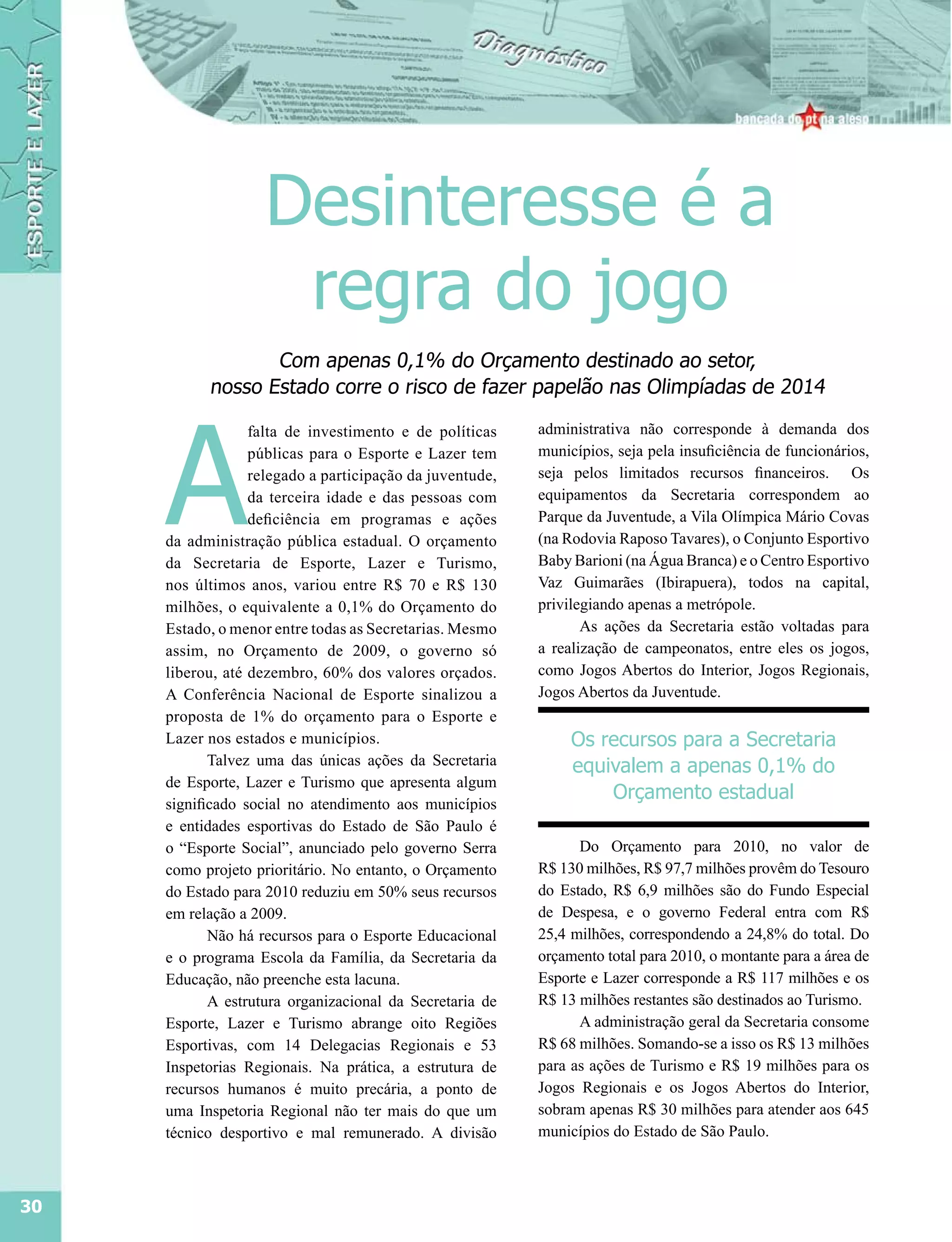 Desinteresse é a
                     regra do jogo
                  Com apenas 0,1% do Orçamento destinado ao setor,
           nosso Estado corre o risco de fazer papelão nas Olimpíadas de 2014




     A
                  falta de investimento e de políticas    administrativa não corresponde à demanda dos
                  públicas para o Esporte e Lazer tem     municípios, seja pela insuficiência de funcionários,
                  relegado a participação da juventude,   seja pelos limitados recursos financeiros. Os
                  da terceira idade e das pessoas com     equipamentos da Secretaria correspondem ao
                  deficiência em programas e ações        Parque da Juventude, a Vila Olímpica Mário Covas
     da administração pública estadual. O orçamento       (na Rodovia Raposo Tavares), o Conjunto Esportivo
     da Secretaria de Esporte, Lazer e Turismo,           Baby Barioni (na Água Branca) e o Centro Esportivo
     nos últimos anos, variou entre R$ 70 e R$ 130        Vaz Guimarães (Ibirapuera), todos na capital,
     milhões, o equivalente a 0,1% do Orçamento do        privilegiando apenas a metrópole.
     Estado, o menor entre todas as Secretarias. Mesmo           As ações da Secretaria estão voltadas para
     assim, no Orçamento de 2009, o governo só            a realização de campeonatos, entre eles os jogos,
     liberou, até dezembro, 60% dos valores orçados.      como Jogos Abertos do Interior, Jogos Regionais,
     A Conferência Nacional de Esporte sinalizou a        Jogos Abertos da Juventude.
     proposta de 1% do orçamento para o Esporte e
     Lazer nos estados e municípios.                           Os recursos para a Secretaria
            Talvez uma das únicas ações da Secretaria          equivalem a apenas 0,1% do
     de Esporte, Lazer e Turismo que apresenta algum
                                                                   Orçamento estadual
     significado social no atendimento aos municípios
     e entidades esportivas do Estado de São Paulo é
     o “Esporte Social”, anunciado pelo governo Serra           Do Orçamento para 2010, no valor de
     como projeto prioritário. No entanto, o Orçamento    R$ 130 milhões, R$ 97,7 milhões provêm do Tesouro
     do Estado para 2010 reduziu em 50% seus recursos     do Estado, R$ 6,9 milhões são do Fundo Especial
     em relação a 2009.                                   de Despesa, e o governo Federal entra com R$
            Não há recursos para o Esporte Educacional    25,4 milhões, correspondendo a 24,8% do total. Do
     e o programa Escola da Família, da Secretaria da     orçamento total para 2010, o montante para a área de
     Educação, não preenche esta lacuna.                  Esporte e Lazer corresponde a R$ 117 milhões e os
            A estrutura organizacional da Secretaria de   R$ 13 milhões restantes são destinados ao Turismo.
     Esporte, Lazer e Turismo abrange oito Regiões              A administração geral da Secretaria consome
     Esportivas, com 14 Delegacias Regionais e 53         R$ 68 milhões. Somando-se a isso os R$ 13 milhões
     Inspetorias Regionais. Na prática, a estrutura de    para as ações de Turismo e R$ 19 milhões para os
     recursos humanos é muito precária, a ponto de        Jogos Regionais e os Jogos Abertos do Interior,
     uma Inspetoria Regional não ter mais do que um       sobram apenas R$ 30 milhões para atender aos 645
     técnico desportivo e mal remunerado. A divisão       municípios do Estado de São Paulo.



30
 
