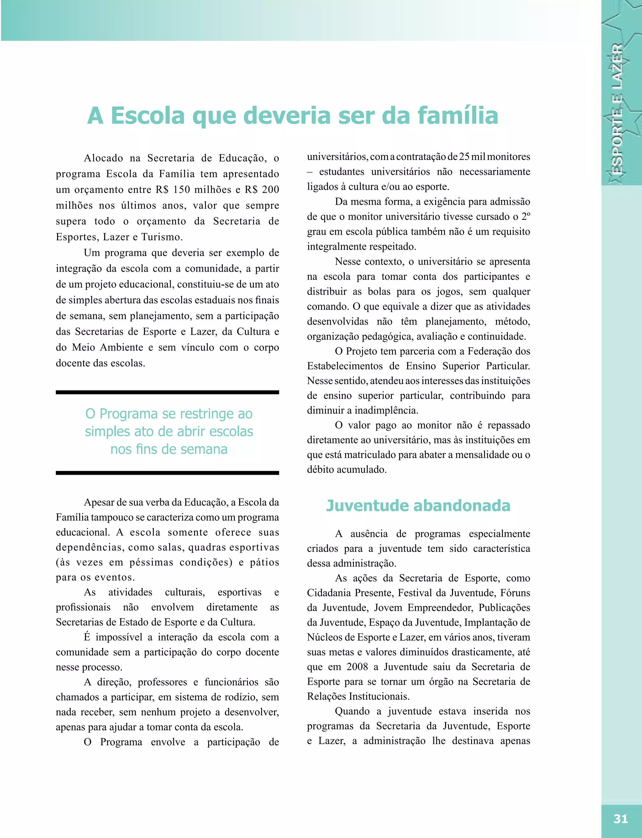 A Escola que deveria ser da família
      Alocado na Secretaria de Educação, o             universitários, com a contratação de 25 mil monitores
programa Escola da Família tem apresentado             – estudantes universitários não necessariamente
um orçamento entre R$ 150 milhões e R$ 200             ligados à cultura e/ou ao esporte.
milhões nos últimos anos, valor que sempre                    Da mesma forma, a exigência para admissão
supera todo o orçamento da Secretaria de               de que o monitor universitário tivesse cursado o 2º
Esportes, Lazer e Turismo.                             grau em escola pública também não é um requisito
                                                       integralmente respeitado.
      Um programa que deveria ser exemplo de
                                                              Nesse contexto, o universitário se apresenta
integração da escola com a comunidade, a partir
                                                       na escola para tomar conta dos participantes e
de um projeto educacional, constituiu-se de um ato
                                                       distribuir as bolas para os jogos, sem qualquer
de simples abertura das escolas estaduais nos finais
                                                       comando. O que equivale a dizer que as atividades
de semana, sem planejamento, sem a participação
                                                       desenvolvidas não têm planejamento, método,
das Secretarias de Esporte e Lazer, da Cultura e       organização pedagógica, avaliação e continuidade.
do Meio Ambiente e sem vínculo com o corpo                    O Projeto tem parceria com a Federação dos
docente das escolas.                                   Estabelecimentos de Ensino Superior Particular.
                                                       Nesse sentido, atendeu aos interesses das instituições
                                                       de ensino superior particular, contribuindo para
      O Programa se restringe ao                       diminuir a inadimplência.
                                                              O valor pago ao monitor não é repassado
      simples ato de abrir escolas
                                                       diretamente ao universitário, mas às instituições em
          nos fins de semana                           que está matriculado para abater a mensalidade ou o
                                                       débito acumulado.


       Apesar de sua verba da Educação, a Escola da
                                                           Juventude abandonada
Família tampouco se caracteriza como um programa
educacional. A escola somente oferece suas                   A ausência de programas especialmente
dependências, como salas, quadras esportivas           criados para a juventude tem sido característica
(às vezes em péssimas condições) e pátios              dessa administração.
para os eventos.                                             As ações da Secretaria de Esporte, como
       As atividades culturais, esportivas e           Cidadania Presente, Festival da Juventude, Fóruns
profissionais não envolvem diretamente as              da Juventude, Jovem Empreendedor, Publicações
Secretarias de Estado de Esporte e da Cultura.         da Juventude, Espaço da Juventude, Implantação de
       É impossível a interação da escola com a        Núcleos de Esporte e Lazer, em vários anos, tiveram
comunidade sem a participação do corpo docente         suas metas e valores diminuídos drasticamente, até
nesse processo.                                        que em 2008 a Juventude saiu da Secretaria de
       A direção, professores e funcionários são       Esporte para se tornar um órgão na Secretaria de
chamados a participar, em sistema de rodízio, sem      Relações Institucionais.
nada receber, sem nenhum projeto a desenvolver,              Quando a juventude estava inserida nos
apenas para ajudar a tomar conta da escola.            programas da Secretaria da Juventude, Esporte
       O Programa envolve a participação de            e Lazer, a administração lhe destinava apenas




                                                                                                                31
 