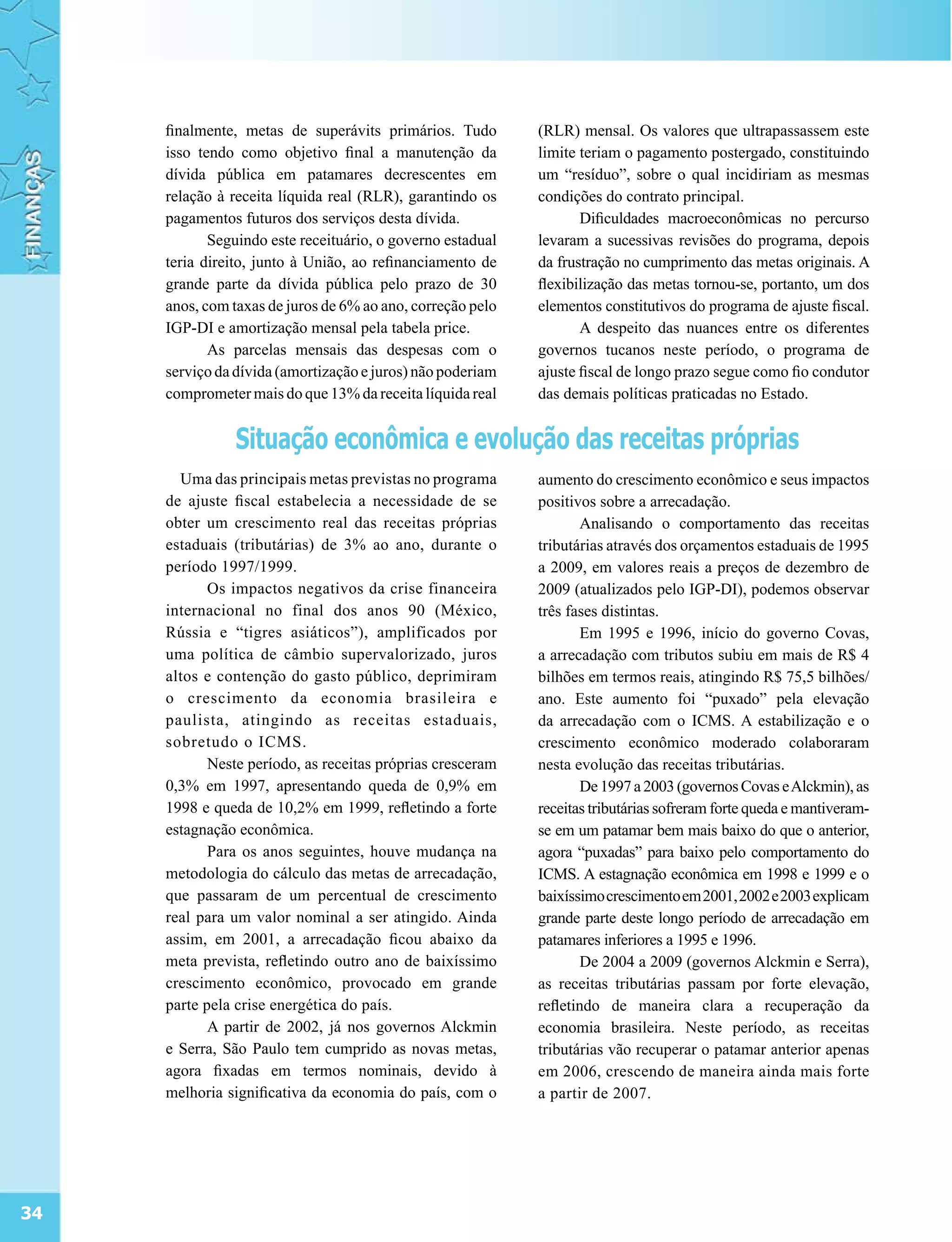 finalmente, metas de superávits primários. Tudo        (RLR) mensal. Os valores que ultrapassassem este
     isso tendo como objetivo final a manutenção da         limite teriam o pagamento postergado, constituindo
     dívida pública em patamares decrescentes em            um “resíduo”, sobre o qual incidiriam as mesmas
     relação à receita líquida real (RLR), garantindo os    condições do contrato principal.
     pagamentos futuros dos serviços desta dívida.                 Dificuldades macroeconômicas no percurso
            Seguindo este receituário, o governo estadual   levaram a sucessivas revisões do programa, depois
     teria direito, junto à União, ao refinanciamento de    da frustração no cumprimento das metas originais. A
     grande parte da dívida pública pelo prazo de 30        flexibilização das metas tornou-se, portanto, um dos
     anos, com taxas de juros de 6% ao ano, correção pelo   elementos constitutivos do programa de ajuste fiscal.
     IGP-DI e amortização mensal pela tabela price.                A despeito das nuances entre os diferentes
            As parcelas mensais das despesas com o          governos tucanos neste período, o programa de
     serviço da dívida (amortização e juros) não poderiam   ajuste fiscal de longo prazo segue como fio condutor
     comprometer mais do que 13% da receita líquida real    das demais políticas praticadas no Estado.


                Situação econômica e evolução das receitas próprias
       Uma das principais metas previstas no programa       aumento do crescimento econômico e seus impactos
     de ajuste fiscal estabelecia a necessidade de se       positivos sobre a arrecadação.
     obter um crescimento real das receitas próprias               Analisando o comportamento das receitas
     estaduais (tributárias) de 3% ao ano, durante o        tributárias através dos orçamentos estaduais de 1995
     período 1997/1999.                                     a 2009, em valores reais a preços de dezembro de
            Os impactos negativos da crise financeira       2009 (atualizados pelo IGP-DI), podemos observar
     internacional no final dos anos 90 (México,            três fases distintas.
     Rússia e “tigres asiáticos”), amplificados por                Em 1995 e 1996, início do governo Covas,
     uma política de câmbio supervalorizado, juros          a arrecadação com tributos subiu em mais de R$ 4
     altos e contenção do gasto público, deprimiram         bilhões em termos reais, atingindo R$ 75,5 bilhões/
     o crescimento da economia brasileira e                 ano. Este aumento foi “puxado” pela elevação
     paulista, atingindo as receitas estaduais,             da arrecadação com o ICMS. A estabilização e o
     sobretudo o ICMS.                                      crescimento econômico moderado colaboraram
            Neste período, as receitas próprias cresceram   nesta evolução das receitas tributárias.
     0,3% em 1997, apresentando queda de 0,9% em                   De 1997 a 2003 (governos Covas e Alckmin), as
     1998 e queda de 10,2% em 1999, refletindo a forte      receitas tributárias sofreram forte queda e mantiveram-
     estagnação econômica.                                  se em um patamar bem mais baixo do que o anterior,
            Para os anos seguintes, houve mudança na        agora “puxadas” para baixo pelo comportamento do
     metodologia do cálculo das metas de arrecadação,       ICMS. A estagnação econômica em 1998 e 1999 e o
     que passaram de um percentual de crescimento           baixíssimo crescimento em 2001, 2002 e 2003 explicam
     real para um valor nominal a ser atingido. Ainda       grande parte deste longo período de arrecadação em
     assim, em 2001, a arrecadação ficou abaixo da          patamares inferiores a 1995 e 1996.
     meta prevista, refletindo outro ano de baixíssimo             De 2004 a 2009 (governos Alckmin e Serra),
     crescimento econômico, provocado em grande             as receitas tributárias passam por forte elevação,
     parte pela crise energética do país.                   refletindo de maneira clara a recuperação da
            A partir de 2002, já nos governos Alckmin       economia brasileira. Neste período, as receitas
     e Serra, São Paulo tem cumprido as novas metas,        tributárias vão recuperar o patamar anterior apenas
     agora fixadas em termos nominais, devido à             em 2006, crescendo de maneira ainda mais forte
     melhoria significativa da economia do país, com o      a partir de 2007.




34
 