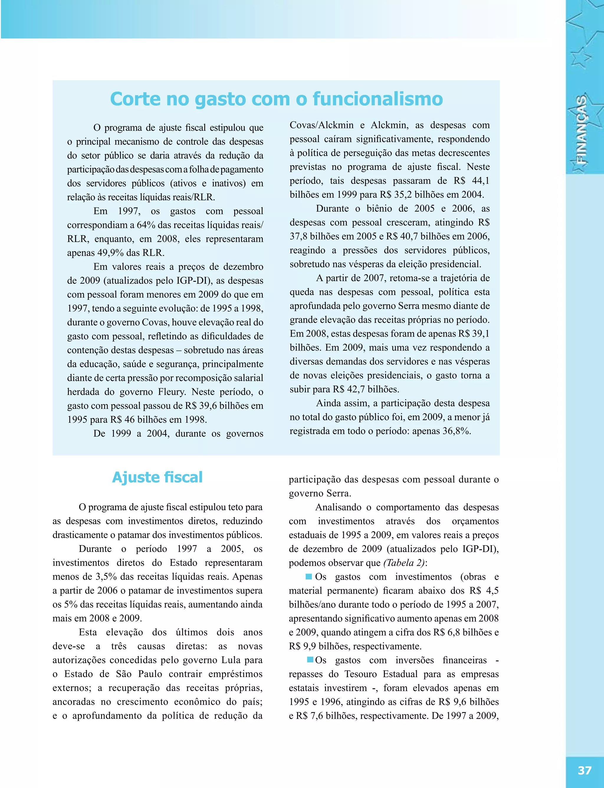 Corte no gasto com o funcionalismo
          O programa de ajuste fiscal estipulou que      Covas/Alckmin e Alckmin, as despesas com
   o principal mecanismo de controle das despesas        pessoal caíram significativamente, respondendo
   do setor público se daria através da redução da       à política de perseguição das metas decrescentes
   participação das despesas com a folha de pagamento    previstas no programa de ajuste fiscal. Neste
   dos servidores públicos (ativos e inativos) em        período, tais despesas passaram de R$ 44,1
   relação às receitas líquidas reais/RLR.               bilhões em 1999 para R$ 35,2 bilhões em 2004.
          Em 1997, os gastos com pessoal                        Durante o biênio de 2005 e 2006, as
   correspondiam a 64% das receitas líquidas reais/      despesas com pessoal cresceram, atingindo R$
   RLR, enquanto, em 2008, eles representaram            37,8 bilhões em 2005 e R$ 40,7 bilhões em 2006,
   apenas 49,9% das RLR.                                 reagindo a pressões dos servidores públicos,
          Em valores reais a preços de dezembro          sobretudo nas vésperas da eleição presidencial.
   de 2009 (atualizados pelo IGP-DI), as despesas               A partir de 2007, retoma-se a trajetória de
   com pessoal foram menores em 2009 do que em           queda nas despesas com pessoal, política esta
   1997, tendo a seguinte evolução: de 1995 a 1998,      aprofundada pelo governo Serra mesmo diante de
   durante o governo Covas, houve elevação real do       grande elevação das receitas próprias no período.
   gasto com pessoal, refletindo as dificuldades de      Em 2008, estas despesas foram de apenas R$ 39,1
   contenção destas despesas – sobretudo nas áreas       bilhões. Em 2009, mais uma vez respondendo a
   da educação, saúde e segurança, principalmente        diversas demandas dos servidores e nas vésperas
   diante de certa pressão por recomposição salarial     de novas eleições presidenciais, o gasto torna a
   herdada do governo Fleury. Neste período, o           subir para R$ 42,7 bilhões.
   gasto com pessoal passou de R$ 39,6 bilhões em               Ainda assim, a participação desta despesa
   1995 para R$ 46 bilhões em 1998.                      no total do gasto público foi, em 2009, a menor já
          De 1999 a 2004, durante os governos            registrada em todo o período: apenas 36,8%.



               Ajuste fiscal                             participação das despesas com pessoal durante o
                                                         governo Serra.
       O programa de ajuste fiscal estipulou teto para          Analisando o comportamento das despesas
as despesas com investimentos diretos, reduzindo         com investimentos através dos orçamentos
drasticamente o patamar dos investimentos públicos.      estaduais de 1995 a 2009, em valores reais a preços
       Durante o período 1997 a 2005, os                 de dezembro de 2009 (atualizados pelo IGP-DI),
investimentos diretos do Estado representaram            podemos observar que (Tabela 2):
menos de 3,5% das receitas líquidas reais. Apenas               Os gastos com investimentos (obras e
a partir de 2006 o patamar de investimentos supera       material permanente) ficaram abaixo dos R$ 4,5
os 5% das receitas líquidas reais, aumentando ainda      bilhões/ano durante todo o período de 1995 a 2007,
mais em 2008 e 2009.                                     apresentando significativo aumento apenas em 2008
       Esta elevação dos últimos dois anos               e 2009, quando atingem a cifra dos R$ 6,8 bilhões e
deve-se a três causas diretas: as novas                  R$ 9,9 bilhões, respectivamente.
autorizações concedidas pelo governo Lula para                  Os gastos com inversões financeiras -
o Estado de São Paulo contrair empréstimos               repasses do Tesouro Estadual para as empresas
externos; a recuperação das receitas próprias,           estatais investirem -, foram elevados apenas em
ancoradas no crescimento econômico do país;              1995 e 1996, atingindo as cifras de R$ 9,6 bilhões
e o aprofundamento da política de redução da             e R$ 7,6 bilhões, respectivamente. De 1997 a 2009,




                                                                                                               37
 