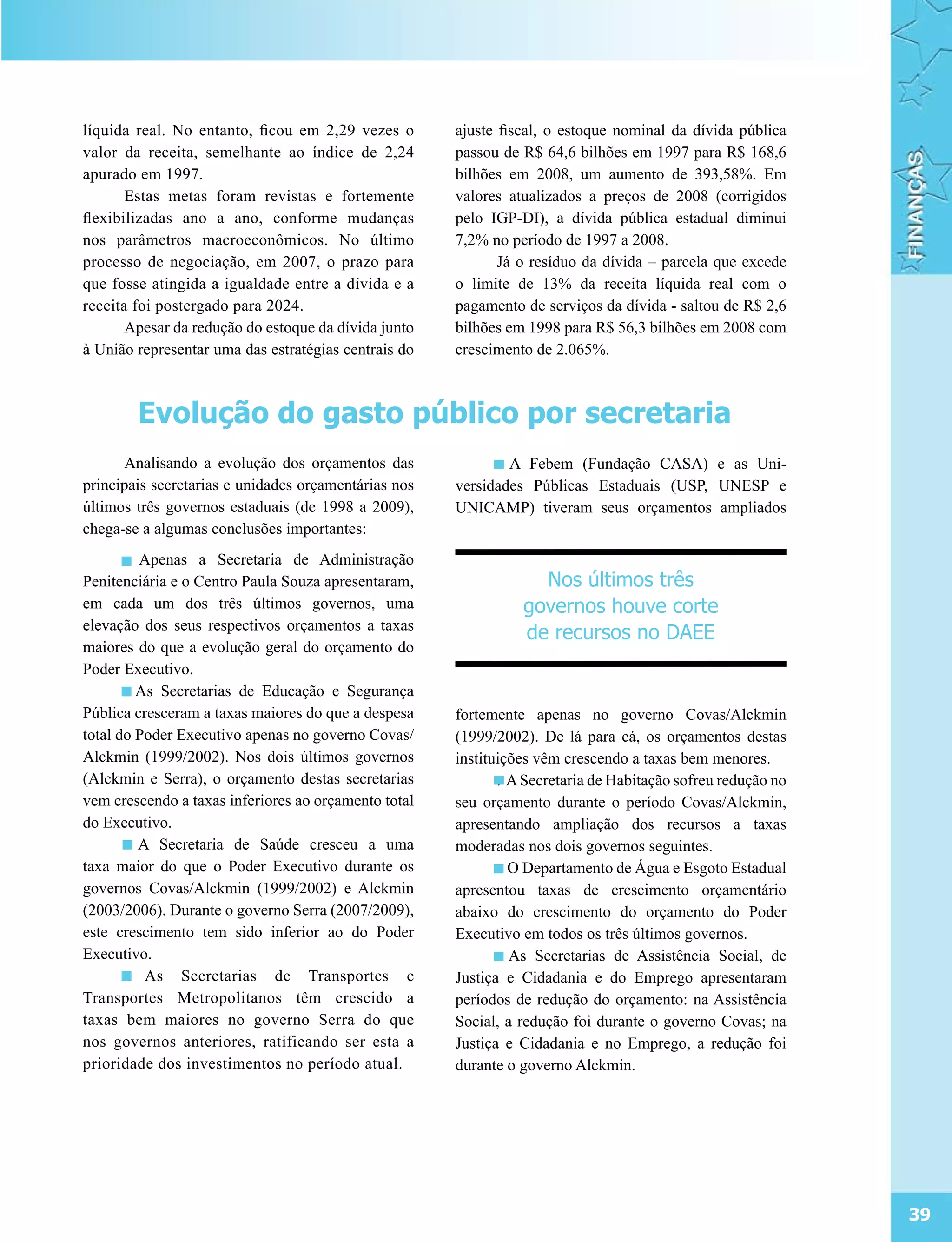 líquida real. No entanto, ficou em 2,29 vezes o       ajuste fiscal, o estoque nominal da dívida pública
valor da receita, semelhante ao índice de 2,24        passou de R$ 64,6 bilhões em 1997 para R$ 168,6
apurado em 1997.                                      bilhões em 2008, um aumento de 393,58%. Em
       Estas metas foram revistas e fortemente        valores atualizados a preços de 2008 (corrigidos
flexibilizadas ano a ano, conforme mudanças           pelo IGP-DI), a dívida pública estadual diminui
nos parâmetros macroeconômicos. No último             7,2% no período de 1997 a 2008.
processo de negociação, em 2007, o prazo para                Já o resíduo da dívida – parcela que excede
que fosse atingida a igualdade entre a dívida e a     o limite de 13% da receita líquida real com o
receita foi postergado para 2024.                     pagamento de serviços da dívida - saltou de R$ 2,6
       Apesar da redução do estoque da dívida junto   bilhões em 1998 para R$ 56,3 bilhões em 2008 com
à União representar uma das estratégias centrais do   crescimento de 2.065%.



        Evolução do gasto público por secretaria
      Analisando a evolução dos orçamentos das              . A Febem (Fundação CASA) e as Uni-
principais secretarias e unidades orçamentárias nos   versidades Públicas Estaduais (USP, UNESP e
últimos três governos estaduais (de 1998 a 2009),     UNICAMP) tiveram seus orçamentos ampliados
chega-se a algumas conclusões importantes:
       . Apenas a Secretaria de Administração
Penitenciária e o Centro Paula Souza apresentaram,                Nos últimos três
em cada um dos três últimos governos, uma                       governos houve corte
elevação dos seus respectivos orçamentos a taxas
                                                                de recursos no DAEE
maiores do que a evolução geral do orçamento do
Poder Executivo.
       . As Secretarias de Educação e Segurança
Pública cresceram a taxas maiores do que a despesa    fortemente apenas no governo Covas/Alckmin
total do Poder Executivo apenas no governo Covas/     (1999/2002). De lá para cá, os orçamentos destas
Alckmin (1999/2002). Nos dois últimos governos        instituições vêm crescendo a taxas bem menores.
(Alckmin e Serra), o orçamento destas secretarias            . A Secretaria de Habitação sofreu redução no
vem crescendo a taxas inferiores ao orçamento total   seu orçamento durante o período Covas/Alckmin,
do Executivo.                                         apresentando ampliação dos recursos a taxas
       . A Secretaria de Saúde cresceu a uma          moderadas nos dois governos seguintes.
taxa maior do que o Poder Executivo durante os               . O Departamento de Água e Esgoto Estadual
governos Covas/Alckmin (1999/2002) e Alckmin          apresentou taxas de crescimento orçamentário
(2003/2006). Durante o governo Serra (2007/2009),     abaixo do crescimento do orçamento do Poder
este crescimento tem sido inferior ao do Poder        Executivo em todos os três últimos governos.
Executivo.                                                   . As Secretarias de Assistência Social, de
       . As Secretarias de Transportes e              Justiça e Cidadania e do Emprego apresentaram
Transportes Metropolitanos têm crescido a             períodos de redução do orçamento: na Assistência
taxas bem maiores no governo Serra do que             Social, a redução foi durante o governo Covas; na
nos governos anteriores, ratificando ser esta a       Justiça e Cidadania e no Emprego, a redução foi
prioridade dos investimentos no período atual.        durante o governo Alckmin.




                                                                                                             39
 